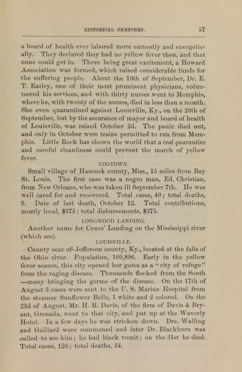 a board of health ever labored more earnestly and energetic- ally. They declared they had no yellow fever then, and that none could get in. There being great excitement, a Howard Association was formed, which raised considerable funds for the suffering people. About the 10th of September, Dr. E. T. Easley, one of their most prominent physicians, volun- teered his services, and with thirt}^ nurses went to Memphis, where he, with twenty of the nurses, died in less than a mouth. She even quarantined against Louisville, Ky., on the 20th of September, but by the assurance of mayor and board of health of Louisville, was raised October 2d. The panic died out, and only in October were trains permitted to run from Mem- phis. Little Rock has shown the world that a real quarantine and careful cleanliness could prevent the march of yellow fever. LOGTOWN. Small village of Hancock county. Miss., 15 miles from Bay St. Louis. The first case was a negro man, Ed. Christian, from isew Orleans, who was taken ill September 7th. He was well cared for and recovered. Total cases, 40 ; total deaths, 9. Date of last death, October 12. Total contributions, mostly local, $375; total disbursements, $375. LONGWOOD LANDING. Another name for Coxes' Landing on the Mississippi river (which see). LOUISVILLE. County seat of-Jefferson count}^ Ky., located at the falls of the Ohio river. Population, 160,896. Early in the yellow fever season, this city opened her gates as a city of refuge from the raging disease. Thousands flocked from the South —many bringing the germs of the disease. On the 17th of August 3 cases were sent to the LI. S. Marine Hospital from the steamer Sunflower Belle, 1 white and 2 colored. On the 23d of August, Mr. H. R. Davis, of the firm of Davis & Bry- ant, Grenada, went to that city, and put up at the Waverly Hotel. In a few days he was stricken down. Drs. Walling and Gaillard were summoned and later Dr. Blackburn was called to see him; he had black vomit; on the 31st he died. Total cases, 126; total deaths, 34.