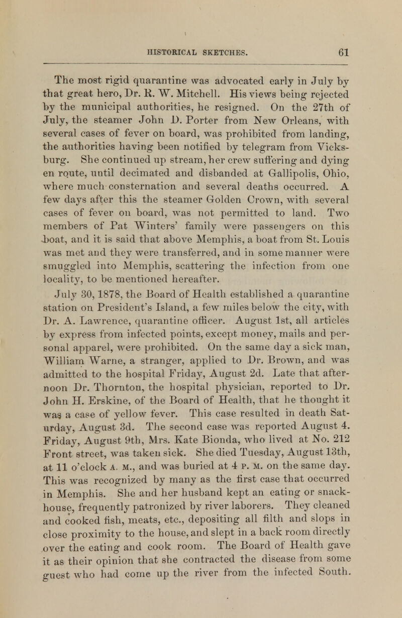 HISTORICAL SKETCHES. 61 The most rigid quarantine was advocated early in July by that great hero, Dr. R. W. Mitchell. His views being rejected by the municipal authorities, he resigned. On the 27th of July, the steamer John U. Porter from New Orleans, with several cases of fever on board, was prohibited from landing, the authorities having been notified by telegram from Vicks- burg. She continued up stream, her crew sutfering and dying en route, until decimated and disbanded at Gallipolis, Ohio, where much consternation and several deaths occurred. A few days after this the steamer Golden Crown, with several cases of fever on board, was not permitted to land. Two members of Pat Winters' family were passengers on this ■boat, and it is said that above Memphis, a boat from St. Louis was met and they were transferred, and in some manner were smuggled into Memphis, scattering the infection from one locality, to be mentioned hereafter. July 30,1878, the Board of Health established a quarantine station on President's Island, a few miles below the city, with Dr. A. Lawrence, quarantine otiicer. August 1st, all articles by express from infected points, except money, mails and per- sonal apparel, were prohibited. On the same day a sick man, William Warne, a stranger, applied to Dr. Brown, and was admitted to the hospital Friday, August 2d. Late that after- noon Dr. Thornton, the hospital physician, reported to Dr. John H. Erskine, of the Board of Health, that he thought it was a case of yellow fever. This case resulted in death Sat- urday, August 3d. The second case was reported August 4. Friday, August 9th, Mrs. Kate Bionda, who lived at No. 212 Front street, was taken sick. She died Tuesday, August 13th, at 11 o'clock A. M., and was buried at 4 p. m. on the same day. This was recognized by many as the first case that occurred in Memphis. She and her husband kept an eating or snack- house, frequently patronized by river laborers. They cleaned and cooked fish, meats, etc., depositing all filth and slops in close proximity to the house, and slept in a back room directly over the eating and cook room. The Board of Health gave it as their opinion that she contracted the disease from some guest who had come up the river from the infected South.