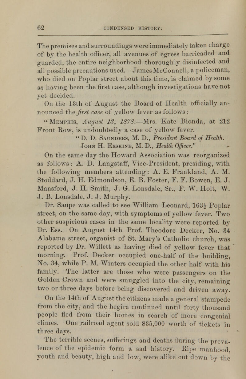 The premises and surroundings were immediately taken charge of by the health officer, all avenues of egress barricaded and guarded, the entire neighborhood thoroughly disinfected and all possible precautions used. James McConnell, a policeman, who died on Poplar street about this time, is claimed by some as having been the first case, although investigations have not yet decided. On the 13th of August the Board of Health officially an- nounced the Jirst case of yelloAV fever as follows :  Memphis, August 13, 1878.—Mrs. Kate Bionda, at 212 Front Row, is undoubtedly a case of yellow fever.  D. D. Saunders, M. D., President Board of Health. John H. Erskine, M. D., Health Officer On the same day the Howard Association was reorganized as follows : A. D. Langstaft, Vice-President, presiding, with the following members attending: A. E. Franldand, A. M. Stoddard, J. H. Edmondson, E. B. Foster, F. F. Bowen, E. J. Mansford, J. H. Smith, J. G. Lonsdale, Sr., F. W. Holt, W. J. B. Lonsdale, J. J. Murphy. Dr. Saupe was called to see William Leonard, 163J Poplar street, on the same day, with symptoms of yellow fever. Two other suspicious cases in the same locality were reported by Dr. Ess. On August 14th Prof. Theodore Decker, No. 34 Alabama street, organist of St. Mary's Catholic church, was reported by Dr. Willett as having died of yellow fever that morning. Prof. Decker occupied one-half of the building, No. 34, while P. M. Winters occupied the other half with his family. The latter are those who were passengers on the Golden Crown and were smuggled into the city, remaining two or three days before being discovered and driven away. On the 14th of August the citizens made a general stampede from the city, and the hegira continued until forty thousand people fled from their homes in search of more congenial climes. One railroad agent sold $35,000 worth of tickets in three days. The terrible scenes, sufierings and deaths during the preva- lence of the epidemic form a sad history. Pipe manhood, youth and beauty, high and low, were alike cut down by the