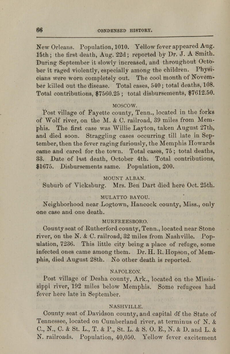 New Orleans. Population, 1010. Yellow fever appeared Aug. 15th; the first death, Aug. 22d; reported by Dr. J. A Smith. During September it slowly increased, atid throughout Octo- ber it raged violently, especially among the children. Physi- cians were worn completely out. The cool month of Novem- ber killed out the disease. Total cases, 540; total deaths, 108. Total contributions, $7560.25 ; total disbursements, $7612.50. MOSCOW. Post village of Fayette county, Tenn., located in the forks of Wolf river, on the M. & C. railroad, 39 miles from Mem- phis. The first case was Willie Layton, taken August 27th, and died soon. Straggling cases occurring till late in Sep- tember, then the fever raging furiously, the Memphis Howards came and cared for the town. Total cases, 76 ; total deaths, 33. Date of last death, October 4th. Total contributions, $1675. Disbursements same. Population, 200. MOUNT ALBAN. Suburb of Vicksburg. Mrs. Ben Dart died here Oct. 25th. MULATTO BAYOU. Neighborhood near Logtown, Hancock county. Miss., only one case and one death. MURFREESBORO. County seat of Rutherford county, Tenn., located near Stone river, on the N. & C. railroad, 32 miles from Nashville. Pop- ulation, 7236. This little city being a place of refuge, some infected ones came among them. Dr. H. R. Hopson, of Mem- phis, died August 28th. No other death is reported. NAPOLEON. Post village of Desha county. Ark., located on the Missis- sippi river, 192 miles below Memphis. Some refugees had fever here late in September. NASHVILLE. County seat of Davidson county, and capital o*f the State of Tennessee, located on Cumberland river, at terminus of N. & C, N., C. & St. L., T. & P., St. L. & S. 0. E., N. & D. and L. & N. railroads. Population, 40,050. Yellow fever excitement