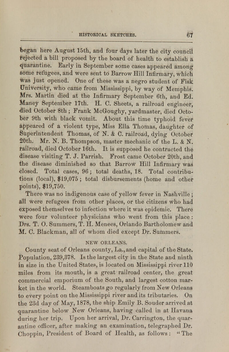 began here August 15th, and four days later the city couticil Rejected a bill proposed by the board of health to establish a quarantine. Early in September some cases appeared among sdme l-€ifugees, and were sent to Barrow Hill Infirmary, which Was just opened. One of these was a negro student of Fisk University, who came from Mississippi, by way of Memphis. Mrs. Martin died at the Infirmary September 6th, and Ed. Maney September 17th. H. C. Sheets, a railroad engineer, died October 8th ; Frank McGoughy, yardmaster, died Octo- ber 9th with black vomit. About this time typhoid fever appeared of a violent type, Miss Ella Thomas, daughter of Superintendent Thomas, of N. & C. railroad, dying October 20th. Mr. K B. Thompson, master mechanic of the L. & K railroad, died October 16th. It is supposed he contracted the disease visiting T. J. Parrish. Frost came October 20th, and i;he disease diminished so that Barrow Hill Infirmary was closed. Total cases, 96 ; total deaths, 18. Total contribu- tions (local), $19,075 ; total disbursements (home and other points), $19,750. There was no indigenous case of yellow fever in Nashville ; all were refugees from other places, or the citizens who had exposed themselves to infection where it was epidemic. There were four volunteer physicians who went from this place : Drs. T. 0. Summers, T. H. Menees, Orlando Bartholomew and M. C. Blackman, all of whom died except Dr. Summers. NEW ORLEANS. County seat of Orleans county. La., and capital of the State. Population, 239,378. Is the largest city in the State and ninth in size in the United States, is located on Mississippi river 110 miles from its mouth, is a great railroad center, the great commercial emporium of the South, and largest cotton mar- ket in the world. Steamboats go regularly from New Orleans to every point on the Mississippi river and its tributaries. On the 23d day of May, 1878, the ship Emily B. Souder arrived at quarantine below New Orleans, having called in at Havana during her trip. Upon her arrival. Dr. Carrington, the quar- antine officer, after making an examination, telegraphed Dr. Choppin, President of Board of Health, as follows :  The