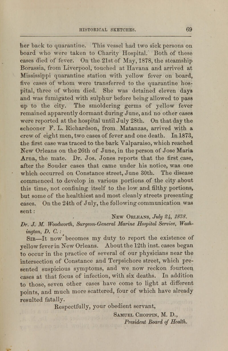 her back to quarantine. This vessel had two sick persons on board who were taken to Charity Hospital. Both of these cases died of fever. On the 21st of May, 1878, the steamship Borassia, from Liverpool, touched at Havana and arrived at Mississippi quarantine station with yellow fever on board, five cases of whom were transferred to the quarantine hos- pital, three of whom died. She was detained eleven days and was fumigated with sulphur before being allowed to pass up to the city. The smoldering germs of yellow fever remained apparently dormant during June, and no other cases were reported at the hospital until July 28th. On that day the schooner F. L. Richardson, from. Matanzas, arrived with a crew of eight men, two cases of fever and one death. In 1873, the first case was traced to the bark Valparaiso, which reached New Orleans on the 26th of June, in the person of Jose Maria Arna, the mate. Dr. Jos. Jones reports that the first case, after the Souder cases that came under his notice, was one which occurred on Constance street, June 30th. The disease commenced to develop in various portions of the city about this time, not confining itself to the low and filthy portions, but some of the healthiest and most cleanly streets presenting cases. On the 24th of July, the following communication was sent: New Orleans, July 24, 1878. Dr. J. M. Woodivorth, Surgeon-General Marine Hospital Service, Wash- ington, D. C. : Sir—It now becomes my duty to report the existence of yellow fever in New Orleans. About the 12th inst. cases began to occur in the practice of several of our physicians near the intersection of Constance and Terpsichore street, which pre- sented suspicious symptoms, and we now reckon fourteen cases at that focus of infection, with six deaths. In addition to those, seven other cases have come to light at difterent points, and much more scattered, four of which have already resulted fatally. Respectfully, your obedient servant, Samuel Choppik, M. D., President Board of Health.