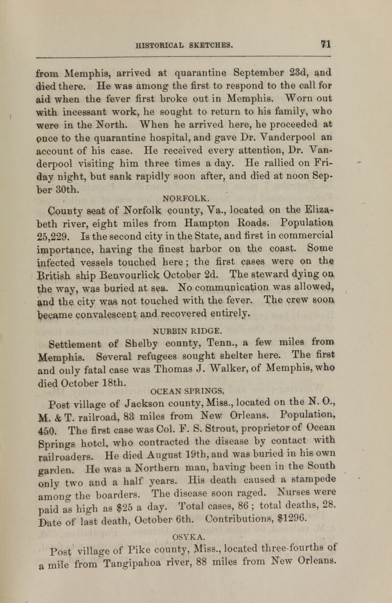 from Memphis, arrived at quarantine September 23d, and died there. He was among the first to respond to the call for aid when the fever first broke out in Memphis. Worn out with incessant work, he sought to return to his family, who were in the North. When he arrived here, he proceeded at pnce to the quarantine hospital, and gave Dr. Vanderpool an account of his case. He received every attention, Dr. Van- derpool visiting him three times a day. He rallied on Fri- day night, but sank rapidly soon after, and died at noon Sep- ber 30th. NORFOLK. County seat of Norfolk county, Va., located on the Eliza- beth river, eight miles from Hampton Roads. Population 25,229. Is the second city in the State, and first in commercial importance, having the finest harbor on the coast. Some infected vessels touched here; the first cases were on the :3ritish ship Benvourlick October 2d. The steward dying 00 the way, was buried at sea. No commuuication was allowed, and the city was not touched with the fever. The crew s>oon became convalescent and recovered entirely. NUBBIN RIDGE. Settlement of Shelby county, Tenn., a few miles from Memphis. Several refugees sought shelter here. The first and only fatal case was Thomas J. Walker, of Memphis, who died October 18th. OCEAN SPRINGS. Post village of Jackson county. Miss., located on the N. 0., M. & T. railroad, 83 miles from New Orleans. Population, 450. The first case was Col. F. S. Strout, proprietor of Ocean Springs hotel, who contracted the disease by contact with railroaders. He died August 19th, and was buried in his own garden. He was a Northern man, having been in the South only two and a half years. His death caused a stampede among the boarders. The disease soon raged. Nurses were paid a's high as $25 a day. Total cases, 86 ; total deaths, 28. Date of last death, October 6th. Contributions, $1296. OSYKA. Post village of Pike county. Miss., located three-fourths of a mile from Tangipahoa river, 88 miles from New Orleans.