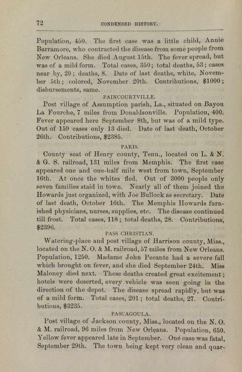 Populatiou, 450. The first case was a little child, Annie Barramore, who contracted the disease from some people from New Orleans. She died August 15th. The fever spread, but was of a mild form. Total cases, 350; total deaths, 53; cases near by, 20 ; deaths, 8. Date of last deaths, white, Novem- ber 5th; colored, November 20th. Contributions, $1000; disbursements, same, PAINCOURTVILLE. Post village of Assumption parish, La., situated on Bayou La Fourche, 7 miles fi*om Donaldsonville. Population, 400. Fever appeared here September 8th, but was of a mild type. Out of 159 cases only 13 died. Date of last death, October 26th. Contributions, $2385. PARIS. County seat of Henry county, Tenn., located on L. & N. & G. S. railroad, 131 miles from Memphis. The first case appeared one and one-half mile west from town, September 16th. At once the whites fled. Out of 3000 people only seven families staid in town. Nearly all of them joined the Howards just organized, with Joe Bullock as secretary. Date of last death, October 16th. The Memphis Howards furn- ished physicians, nurses, supplies, etc. The disease continued till frost. Total cases, 118 ;, total deaths, 28. Contributions, $2396. PASS CHRISTIAN. Watering-place and post village of Harrison county. Miss., located on the N. 0. & M. railroad, 57 miles from New Orleans. Population, 1250. Madame John Pecante had a severe fall which brought on fever, and she died September 24th, Miss Maloney died next. These deaths created great excitement; hotels were deserted, every vehicle was seen going in the direction of the depot. The disease spread rapidly, but was of a mild form. Total cases, 201; total deaths, 27. Contri- butions, $3235. PASCAGOULA. Post village of Jackson county, Miss., located on the N. O. & M. railroad, 96 miles from New Orleans. Population, 650. Yellow fever appeared late in September. One case was fatal, September 29th. The town being kept very clean and quar-