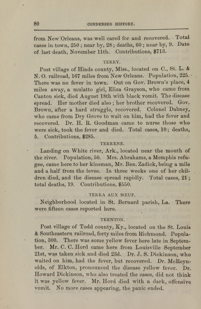 from New'Orleans, was well cared for and recovered. Total cases in town, 250 ; near by, 28 ; deaths, 60 ; near by, 9. Date of last death, November 11th. Contributions, $713. TERRY. Post village of Hinds county, Miss., located on C, tSt. L. & N. 0. railroad, 167 miles from New Orleans. Population, 225. There was no fever in town. Out on Gov. Brown's place, 4 miles away, a mulatto girl, Eliza Grayson, who came from Canton sick, died August 18th with black vomit. The disease spread. Her mother died also ; her brother recovered. Gov. Brown, after a hard struggle, recovered. Colonel Dabney, who came from Dry Grove to wait on him, had the fever and recovered. Dr. H. R. Goodman came to nurse those who were sick, took the fever and died. Total cases, 10; deaths, 5. Contributions, $285. TERRENE. Landing on White river. Ark., located near the mouth of the river. Population, 50. Mrs. Abrahams, a Memphis refu- gee, came here to her kinsman, Mr. Ben. Zadick, being a mile and a half from the levee. In three weeks one of her chil- dren died, and the disease spread rapidly. Total cases, 21; total deaths, 19. Contributions, $550. TERRA AUX BCEUF. Neighborhood located in St. Bernard parish. La. There were Hfteen cases reported here. TRENTON. Post village of Todd county, Ky., located on the St. Louis & Southeastern railroad, forty miles from Richmond. Popula- tion, 300. There was some yellow fever here late in Septem- ber. Mr. C. C. Hord came here from Louisville September 21st, was taken sick and died 23d. Dr. J. S. Dickinson, who waited on him, had the fever, but recovered. Dr. McReyn- olds, of Elkton, pronounced the disease yellow fever. Dr. Howard Dickinson, who also treated the cases, did not think it was yellow fever. Mr. Hord died with a dark, ollensive vomit. No more cases appearing, the panic ended.