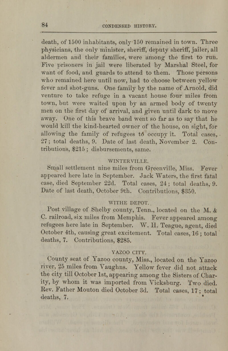 death, of 1500 inhabitants, only 150 remained in town. Three physicians, the only minister, sheriff, deputy sheriff', jailer, all aldermen and their families, were among the first to run. Five prisoners in jail were liberated by Marshal Steel, for want of food, and guards to attend to them. Those persons who remained here until now, had to choose between yellow fever and shot-guns. One family by the name of Arnold, did venture to take refuge in a vacant house four miles from town, but were w^aited upon by an armed body of twenty men on the first day of arrival, and given until dark to move away. One of this brave band went so far as to say that he would kill the kind-hearted owner of the house, on sight, for allowing the family of refugees t6 occupy it. Total cases,. 27; total deaths, 9. Date of last death, November 2. Con- tributions, $215 ; disbursements, same. WINTERVILLE. Small settlement nine miles from Greenville, Miss. Fever appeared here late in September. Jack Waters, the first fatal case, died September 22d. Total cases, 24; total deaths,- 9. Date of last death, October 9th. Contributions, $350. WITHE DEPOT. . Post village of Shelby county, Tenn., located on the M. & C. railroad, six miles from Memphis. Fever appeared among refugees here late in September. W. H. Teague, agent, died October 4th, causing great excitement. Total cases, 16 ; total deaths, 7. Contributions, $285. YAZOO CITY. County seat of Yazoo county. Miss., located on the Yazoo river, 25 miles from Vaughns. Yellow fever did not attack the city till October 1st, appearing among the Sisters of Char- ity, by whom it was imported from Vicksburg. Two died. Rev. Father Mouton died October 3d. Total cases, 17 ; total deaths, 7. *