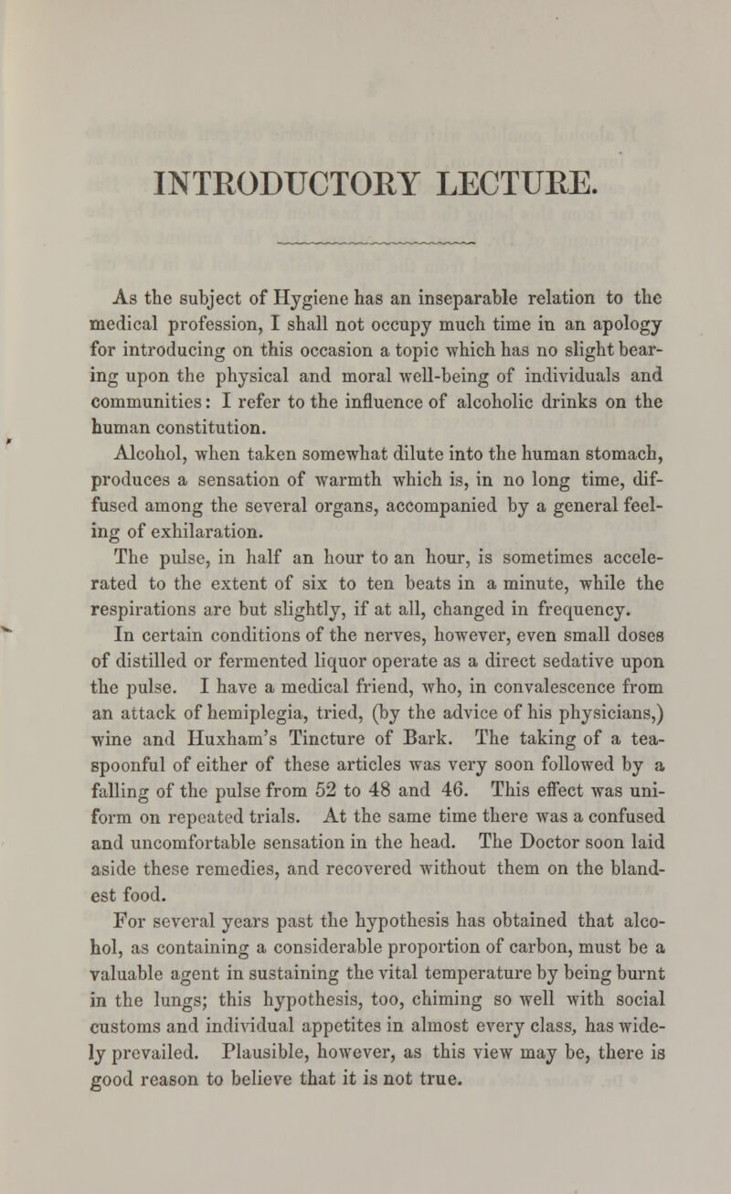 INTRODUCTORY LECTURE. As the subject of Hygiene has an inseparable relation to the medical profession, I shall not occupy much time in an apology for introducing on this occasion a topic which has no slight bear- ing upon the physical and moral well-being of individuals and communities: I refer to the influence of alcoholic drinks on the human constitution. Alcohol, when taken somewhat dilute into the human stomach, produces a sensation of warmth which is, in no long time, dif- fused among the several organs, accompanied by a general feel- ing of exhilaration. The pulse, in half an hour to an hour, is sometimes accele- rated to the extent of six to ten beats in a minute, while the respirations are but slightly, if at all, changed in frequency. In certain conditions of the nerves, however, even small doses of distilled or fermented liquor operate as a direct sedative upon the pulse. I have a medical friend, who, in convalescence from an attack of hemiplegia, tried, (by the advice of his physicians,) wine and Huxham's Tincture of Bark. The taking of a tea- spoonful of either of these articles was very soon followed by a falling of the pulse from 52 to 48 and 46. This effect was uni- form on repeated trials. At the same time there was a confused and uncomfortable sensation in the head. The Doctor soon laid aside these remedies, and recovered without them on the bland- est food. For several years past the hypothesis has obtained that alco- hol, as containing a considerable proportion of carbon, must be a valuable agent in sustaining the vital temperature by being burnt in the lungs; this hypothesis, too, chiming so well with social customs and individual appetites in almost every class, has wide- ly prevailed. Plausible, however, as this view may be, there is good reason to believe that it is not true.