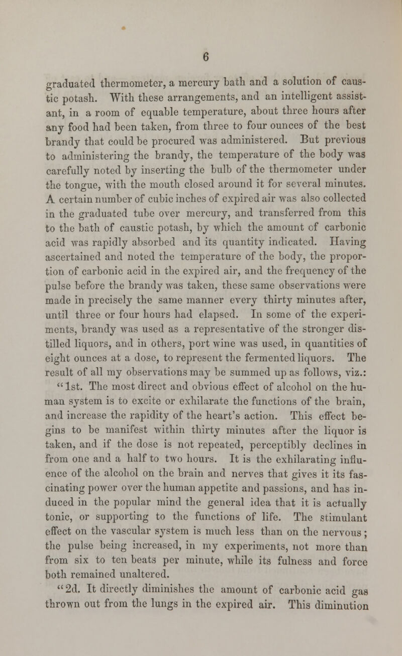 graduated thermometer, a mercury bath and a solution of caus- tic potash. With these arrangements, and an intelligent assist- ant, in a room of equable temperature, about three hours after any food had been taken, from three to four ounces of the best brandy that could be procured was administered. But previous to administering the brandy, the temperature of the body was carefully noted by inserting the bulb of the thermometer under the tongue, with the mouth closed around it for several minutes. A certain number of cubic inches of expired air was also collected in the graduated tube over mercury, and transferred from this to the bath of caustic potash, by which the amount of carbonic acid was rapidly absorbed and its quantity indicated. Having ascertained and noted the temperature of the body, the propor- tion of carbonic acid in the expired air, and the frequency of the pulse before the brandy was taken, these same observations were made in precisely the same manner every thirty minutes after, until three or four hours had elapsed. In some of the experi- ments, brandy was used as a representative of the stronger dis- tilled liquors, and in others, port wine was used, in quantities of eight ounces at a dose, to represent the fermented liquors. The result of all my observations may be summed up as follows, viz.:  1st. The most direct and obvious effect of alcohol on the hu- man system is to excite or exhilarate the functions of the brain, and increase the rapidity of the heart's action. This effect be- gins to be manifest within thirty minutes after the liquor is taken, and if the dose is not repeated, perceptibly declines in from one and a half to two hours. It is the exhilarating influ- ence of the alcohol on the brain and nerves that gives it its fas- cinating power over the human appetite and passions, and has in- duced in the popular mind the general idea that it is actually tonic, or supporting to the functions of life. The stimulant effect on the vascular system is much less than on the nervous; the pulse being increased, in my experiments, not more than from six to ten beats per minute, while its fulness and force both remained unaltered. 2d. It directly diminishes the amount of carbonic acid gas thrown out from the lungs in the expired air. This diminution