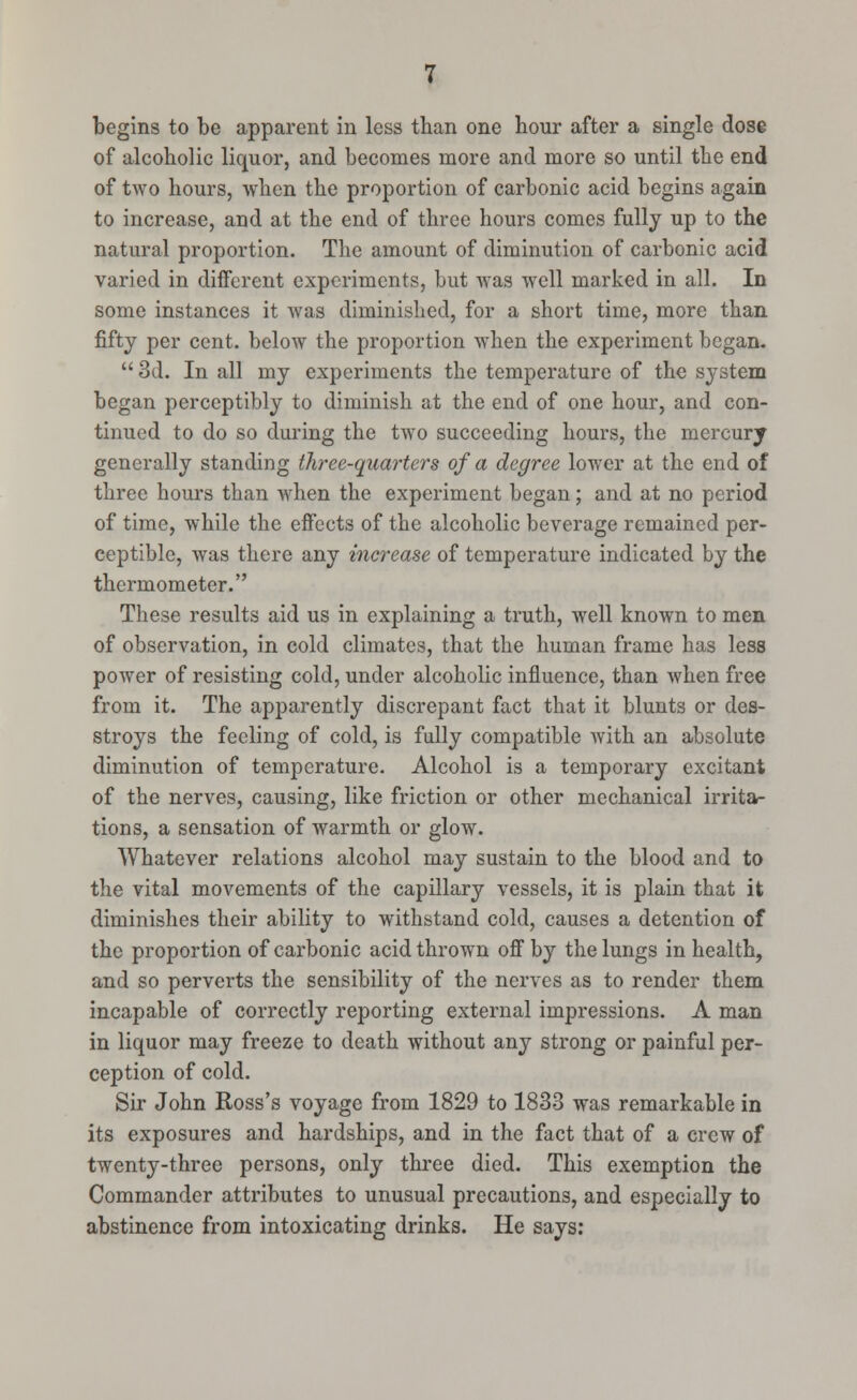 begins to be apparent in less than one hour after a single dose of alcoholic liquor, and becomes more and more so until the end of two hours, when the proportion of carbonic acid begins again to increase, and at the end of three hours comes fully up to the natural proportion. The amount of diminution of carbonic acid varied in different experiments, but Avas well marked in all. In some instances it was diminished, for a short time, more than fifty per cent, below the proportion when the experiment began. 3d. In all my experiments the temperature of the system began perceptibly to diminish at the end of one hour, and con- tinued to do so during the two succeeding hours, the mercury generally standing three-quarters of a degree lower at the end of three hours than when the experiment began; and at no period of time, while the effects of the alcoholic beverage remained per- ceptible, was there any increase of temperature indicated by the thermometer. These results aid us in explaining a truth, well known to men of observation, in cold climates, that the human frame has less power of resisting cold, under alcoholic influence, than when free from it. The apparently discrepant fact that it blunts or des- stroys the feeling of cold, is fully compatible with an absolute diminution of temperature. Alcohol is a temporary excitant of the nerves, causing, like friction or other mechanical irrita- tions, a sensation of warmth or glow. Whatever relations alcohol may sustain to the blood and to the vital movements of the capillary vessels, it is plain that it diminishes their ability to withstand cold, causes a detention of the proportion of carbonic acid thrown off by the lungs in health, and so perverts the sensibility of the nerves as to render them incapable of correctly reporting external impressions. A man in liquor may freeze to death without any strong or painful per- ception of cold. Sir John Ross's voyage from 1829 to 1833 was remarkable in its exposures and hardships, and in the fact that of a crew of twenty-three persons, only three died. This exemption the Commander attributes to unusual precautions, and especially to abstinence from intoxicating drinks. He says: