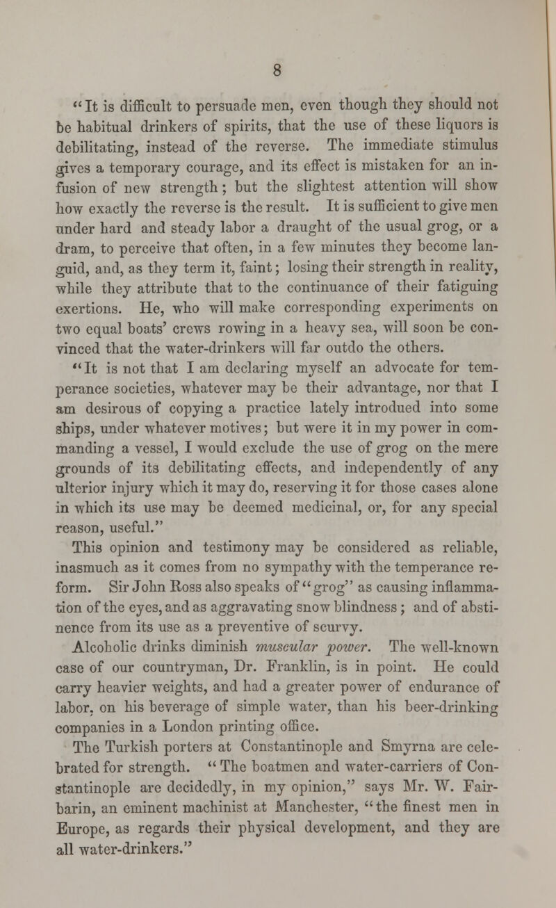  It is difficult to persuade men, even though they should not be habitual drinkers of spirits, that the use of these liquors is debilitating, instead of the reverse. The immediate stimulus gives a temporary courage, and its effect is mistaken for an in- fusion of new strength; but the slightest attention will show how exactly the reverse is the result. It is sufficient to give men under hard and steady labor a draught of the usual grog, or a dram, to perceive that often, in a few minutes they become lan- guid, and, as they term it, faint; losing their strength in reality, while they attribute that to the continuance of their fatiguing exertions. He, who will make corresponding experiments on two equal boats' crews rowing in a heavy sea, will soon be con- vinced that the water-drinkers will far outdo the others.  It is not that I am declaring myself an advocate for tem- perance societies, whatever may be their advantage, nor that I am desirous of copying a practice lately introdued into some ships, under whatever motives; but were it in my power in com- manding a vessel, I would exclude the use of grog on the mere grounds of its debilitating effects, and independently of any ulterior injury which it may do, reserving it for those cases alone in which its use may be deemed medicinal, or, for any special reason, useful. This opinion and testimony may be considered as reliable, inasmuch as it comes from no sympathy with the temperance re- form. Sir John Ross also speaks of  grog as causing inflamma- tion of the eyes, and as aggravating snow blindness; and of absti- nence from its use as a preventive of scurvy. Alcoholic drinks diminish muscular power. The well-known case of our countryman, Dr. Franklin, is in point. He could carry heavier weights, and had a greater power of endurance of labor, on his beverage of simple water, than his beer-drinking companies in a London printing office. The Turkish porters at Constantinople and Smyrna are cele- brated for strength.  The boatmen and water-carriers of Con- stantinople are decidedly, in my opinion, says Mr. W. Fair- barin, an eminent machinist at Manchester, the finest men in Europe, as regards their physical development, and they are all water-drinkers.