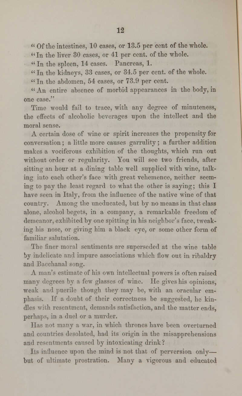  Of the intestines, 10 cases, or 13.5 per cent of the whole. In the liver 30 cases, or 41 per cent, of the whole.  In the spleen, 14 cases. Pancreas, 1.  In the kidneys, 33 cases, or 34.5 per cent, of the whole.  In the abdomen, 54 cases, or 73.9 per cent.  An entire absence of morbid appearances in the body, in one case. Time would fail to trace, with any degree of minuteness, the effects of alcoholic beverages upon the intellect and the moral sense. A certain dose of wine or spirit increases the propensity for conversation ; a little more causes garrulity ; a further addition makes a vociferous exhibition of the thoughts, which run out without order or regularity. You will see two friends, after sitting an hour at a dining table well supplied with wine, talk- ing into each other's face with great vehemence, neither seem- ing to pay the least regard to what the other is saying; this I have seen in Italy, from the influence of the native wine of that country. Among the uneducated, but by no means in that class alone, alcohol begets, in a company, a remarkable freedom of demeanor, exhibited by one spitting in his neighbor's face, tweak- ing his nose, or giving him a black eye, or some other form of familiar salutation. The finer moral sentiments are superseded at the wine table by indelicate and impure associations which flow out in ribaldry and Bacchanal song. A man's estimate of his own intellectual powers is often raised many degrees by a few glasses of wine. He gives his opinions, weak and puerile though they may be, with an oracular em- phasis. If a doubt of their correctness be suggested, he kin- dles with resentment, demands satisfaction, and the matter ends, perhaps, in a duel or a murder. Has not many a war, in which thrones have been overturned and countries desolated, had its origin in the misapprehensions and resentments caused by intoxicating drink ? Its influence upon the mind is not that of perversion only— but of ultimate prostration. Many a vigorous and educated