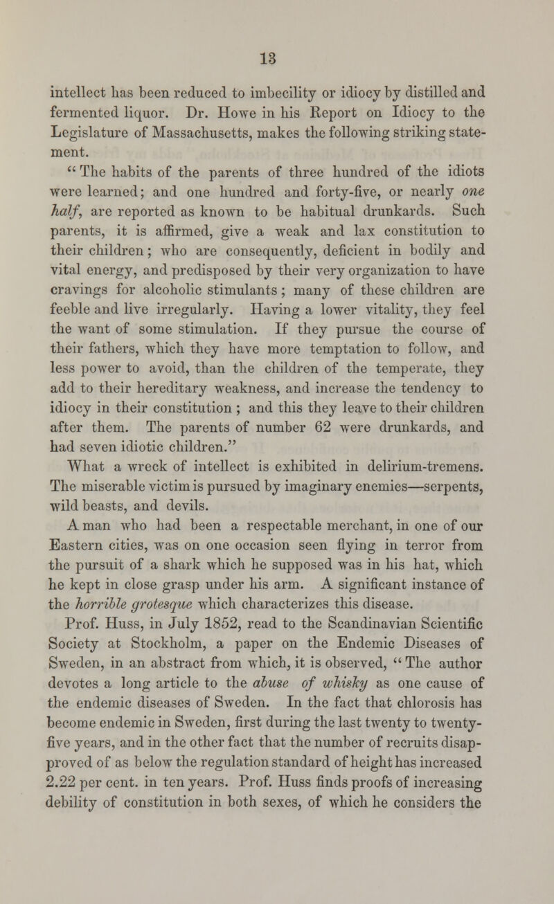 intellect has been reduced to imbecility or idiocy by distilled and fermented liquor. Dr. Howe in his Report on Idiocy to the Legislature of Massachusetts, makes the following striking state- ment.  The habits of the parents of three hundred of the idiots were learned; and one hundred and forty-five, or nearly one half, are reported as known to be habitual drunkards. Such parents, it is affirmed, give a weak and lax constitution to their children; who are consequently, deficient in bodily and vital energy, and predisposed by their very organization to have cravings for alcoholic stimulants; many of these children are feeble and live irregularly. Having a lower vitality, they feel the want of some stimulation. If they pursue the course of their fathers, which they have more temptation to follow, and less power to avoid, than the children of the temperate, they add to their hereditary weakness, and increase the tendency to idiocy in their constitution ; and this they leave to their children after them. The parents of number 62 were drunkards, and had seven idiotic children. What a wreck of intellect is exhibited in delirium-tremens. The miserable victim is pursued by imaginary enemies—serpents, wild beasts, and devils. A man who had been a respectable merchant, in one of our Eastern cities, was on one occasion seen flying in terror from the pursuit of a shark which he supposed was in his hat, which he kept in close grasp under his arm. A significant instance of the horrible grotesque which characterizes this disease. Prof. Huss, in July 1852, read to the Scandinavian Scientific Society at Stockholm, a paper on the Endemic Diseases of Sweden, in an abstract from which, it is observed,  The author devotes a long article to the abuse of whisky as one cause of the endemic diseases of Sweden. In the fact that chlorosis has become endemic in Sweden, first during the last twenty to twenty- five years, and in the other fact that the number of recruits disap- proved of as below the regulation standard of height has increased 2.22 per cent, in ten years. Prof. Huss finds proofs of increasing debility of constitution in both sexes, of which he considers the