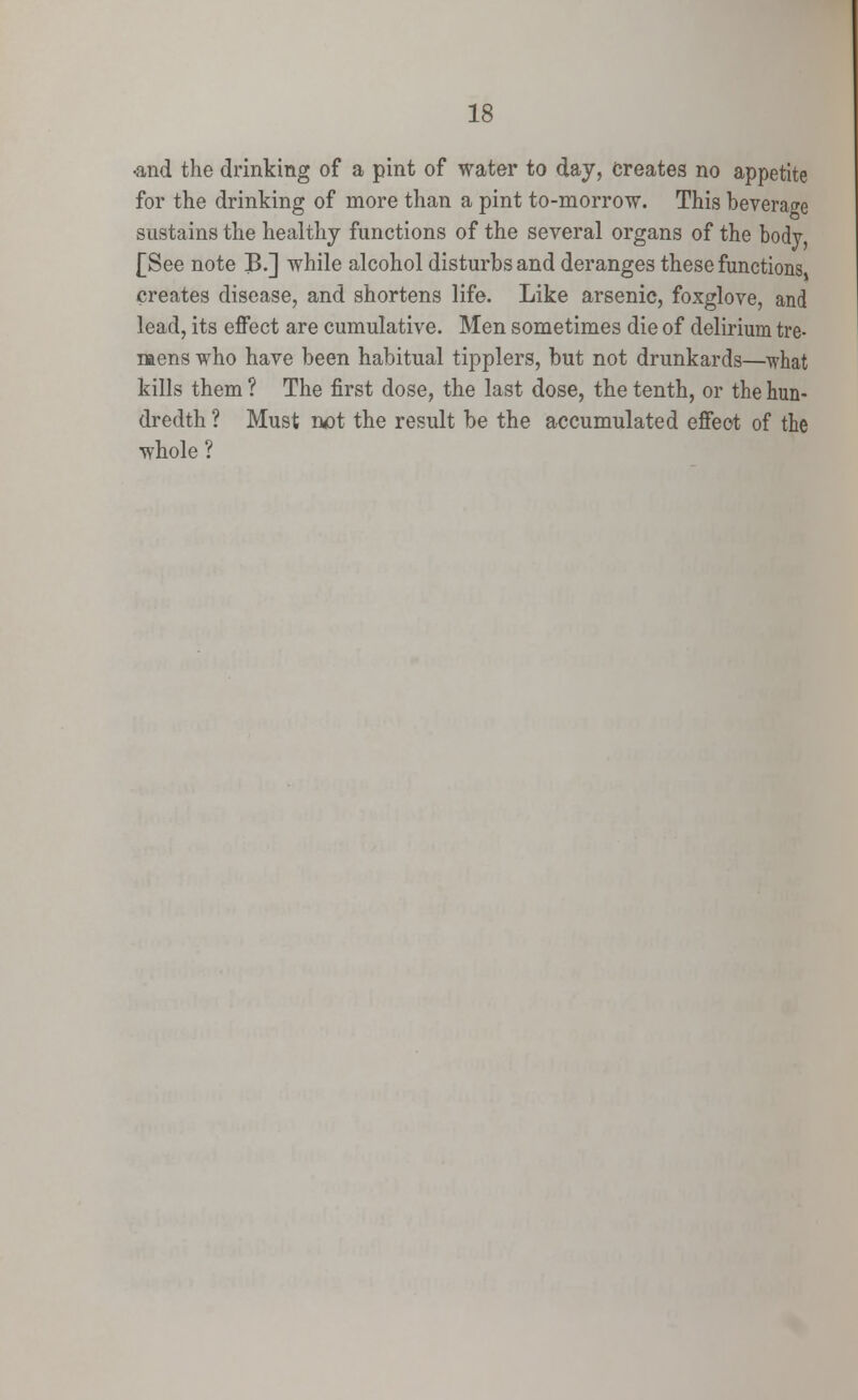 ■and the drinking of a pint of water to day, Creates no appetite for the drinking of more than a pint to-morrow. This beverage sustains the healthy functions of the several organs of the body [See note B.] while alcohol disturbs and deranges these functions creates disease, and shortens life. Like arsenic, foxglove, and lead, its effect are cumulative. Men sometimes die of delirium tre- mens who have been habitual tipplers, but not drunkards—what kills them ? The first dose, the last dose, the tenth, or the hun- dredth ? Must not the result be the accumulated effect of the whole ?