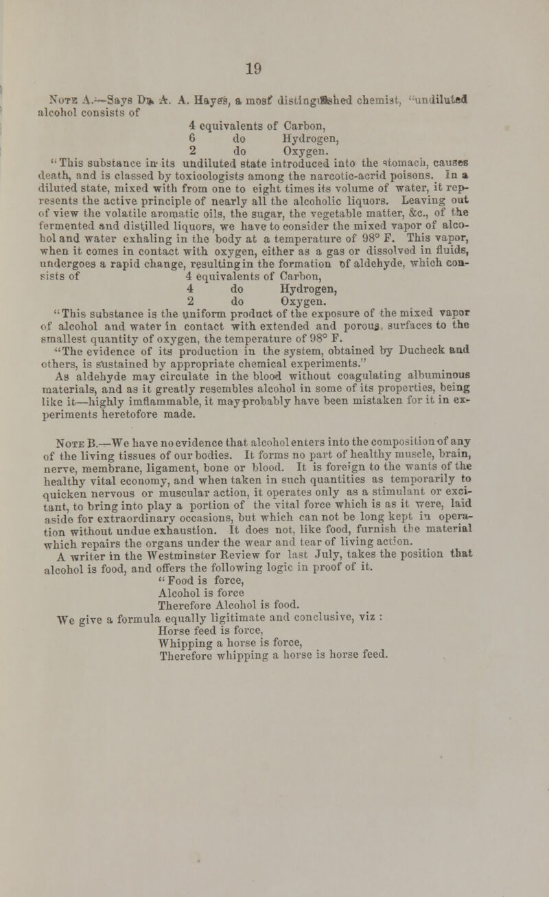 Note A.™Says D> A. A. Hayes, a mostf distingifished chemist, 'undiluted alcohol consists of 4 equivalents of Carbon, 6 do Hydrogen, 2 do Oxygen. '•This substance in- its undiluted state introduced into the stomach, causes death, and is classed by toxioologists among the narcotic-acrid poisons._ In at diluted state, mixed with from one to eight times its volume of water, it rep- resents the active principle of nearly all the alcoholic liquors. Leaving out of view the volatile aromatic oils, the sugar, the vegetable matter, &c, of the fermented and distilled liquors, we have to consider the mixed vapor of alco- hol and water exhaling in the body at a temperature of 98° F. This vapor, when it comes in contact with oxygen, either as a gas or dissolved in fluids, undergoes a rapid change, resulting in the formation of aldehyde, which con- sists of 4 equivalents of Carbon, 4 do Hydrogen, 2 do Oxygen. This substance is the uniform product of the exposure of the mixed vapor of alcohol and water in contact with extended and porous, surfaces to the smallest quantity of oxygen, the temperature of 98° F. The evidence of its production in the system, obtained by Ducheck and ethers, is sustained by appropriate chemical experiments. As aldehyde may circulate in the blood without coagulating albuminous materials, and as it greatly resembles alcohol in some of its properties, being like it—highly imflammable, it may probably have been mistaken for it in ex- periments heretofore made. Note B.—We have no evidence that alcohol enters into the composition of any of the living tissues of our bodies. It forms no part of healthy muscle, brain, nerve, membrane, ligament, bone or blood. It is foreign to the wants of the healthy vital economy, and when taken in such quantities as temporarily to quicken nervous or muscular action, it operates only as a stimulant or exci- tant, to bring into play a portion of the vital force which is as it were, laid aside for extraordinary occasions, but which cannot be long kept in opera- tion without undue exhaustion. It does not, like food, furnish the material which repairs the organs under the wear and tear of living action. A writer in the Westminster Review for last July, takes the position that alcohol is food, and offers the following logic in proof of it.  Food is force, Alcohol is force Therefore Alcohol is food. We give a formula equally ligitimate and conclusive, viz : Horse feed is force, Whipping a horse is force, Therefore whipping a horse is horse feed.