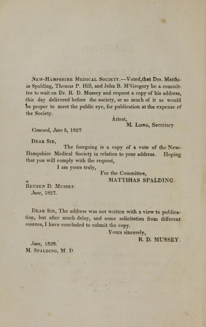 iVew-Hampshire Medical Society.—Voted,that Drs. Matthi- as Spalding, Thomas P. Hill, and John B. M'Gregory he a commit- tee to wait on Dr. R. D. Mussey and request a copy of his address, this day delivered before the society, or so much of it as would he proper to meet the public eye, for publication at the expense of the Society. Attest, M. Long, Secretary. Concord, June 5, 1827. Dear Sir, The foregoing is a copy of a vote of the New- Hampshire Medical Society in relation to your address. Hoping that you will comply with the request, I am yours truly, For the Committee, MATTHIAS SPALDING Reuben D. Mussey. June, 1827. Dear Sir, The address was not written with a view to publica- tion, but after much delay, and some solicitation from different sources, I have concluded to submit the copy. Yours sincerely, R. D. MUSSEY June, 1828. M. Spalding, M. T>