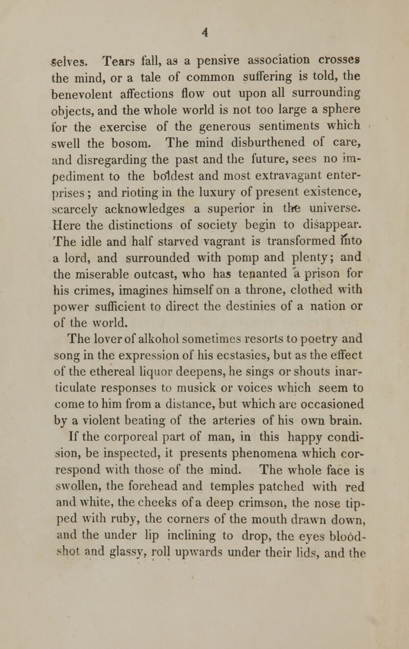 selves. Tears fall, as a pensive association crosses the mind, or a tale of common suffering is told, the benevolent affections flow out upon all surrounding objects, and the whole world is not too large a sphere for the exercise of the generous sentiments which swell the bosom. The mind disburthened of care, and disregarding the past and the future, sees no im- pediment to the boldest and most extravagant enter- prises ; and rioting in the luxury of present existence, scarcely acknowledges a superior in the universe. Here the distinctions of society begin to disappear. The idle and half starved vagrant is transformed mto a lord, and surrounded with pomp and plenty; and the miserable outcast, who has tenanted a prison for his crimes, imagines himself on a throne, clothed with power sufficient to direct the destinies of a nation or of the world. The lover of alkohol sometimes resorts to poetry and song in the expression of his ecstasies, but as the effect of the ethereal liquor deepens, he sings or shouts inar- ticulate responses to musick or voices which seem to come to him from a distance, but which are occasioned by a violent beating of the arteries of his own brain. If the corporeal part of man, in this happy condi- sion, be inspected, it presents phenomena which cor- respond with those of the mind. The whole face is swollen, the forehead and temples patched with red and white, the cheeks of a deep crimson, the nose tip- ped with ruby, the corners of the mouth drawn down, and the under lip inclining to drop, the eyes blood- shot and glassy, roll upwards under their lids, and the