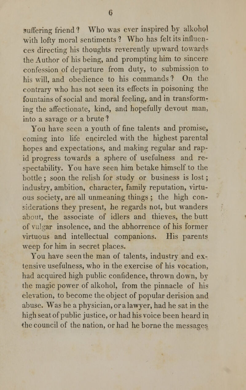 suffering friend 1 Who was ever inspired by alkohol with lofty moral sentiments ? Who has felt its influen- ces directing his thoughts reverently upward towards the Author of his being, and prompting him to sincere confession of departure from duty, to submission to his will, and obedience to his commands ? On the contrary who has not seen its effects in poisoning the fountains of social and moral feeling, and in transform- ing the affectionate, kind, and hopefully devout man, into a savage or a brute ? You have seen a youth of fine talents and promise, coming into life encircled with the highest parental hopes and expectations, and making regular and rap- id progress towards a sphere of usefulness and re- spectability. You have seen him betake himself to the bottle; soon the relish for study or business is lost; industry, ambition, character, family reputation, virtu- ous society, are all unmeaning things ; the high con- siderations they present, he regards not, but wanders about, the associate of idlers and thieves, the butt of vulgar insolence, and the abhorrence of his former virtuous and intellectual companions. His parents weep for him in secret places. You have seen the man of talents, industry and ex- tensive usefulness, who in the exercise of his vocation, had acquired high public confidence, thrown down, b}- the magic power of alkohol, from the pinnacle of his elevation, to become the object of popular derision and abuse. Was he a physician, or a lawyer, had he sat in the high seat of public justice, or had his voice been heard in the council of the nation, or had he borne the messages
