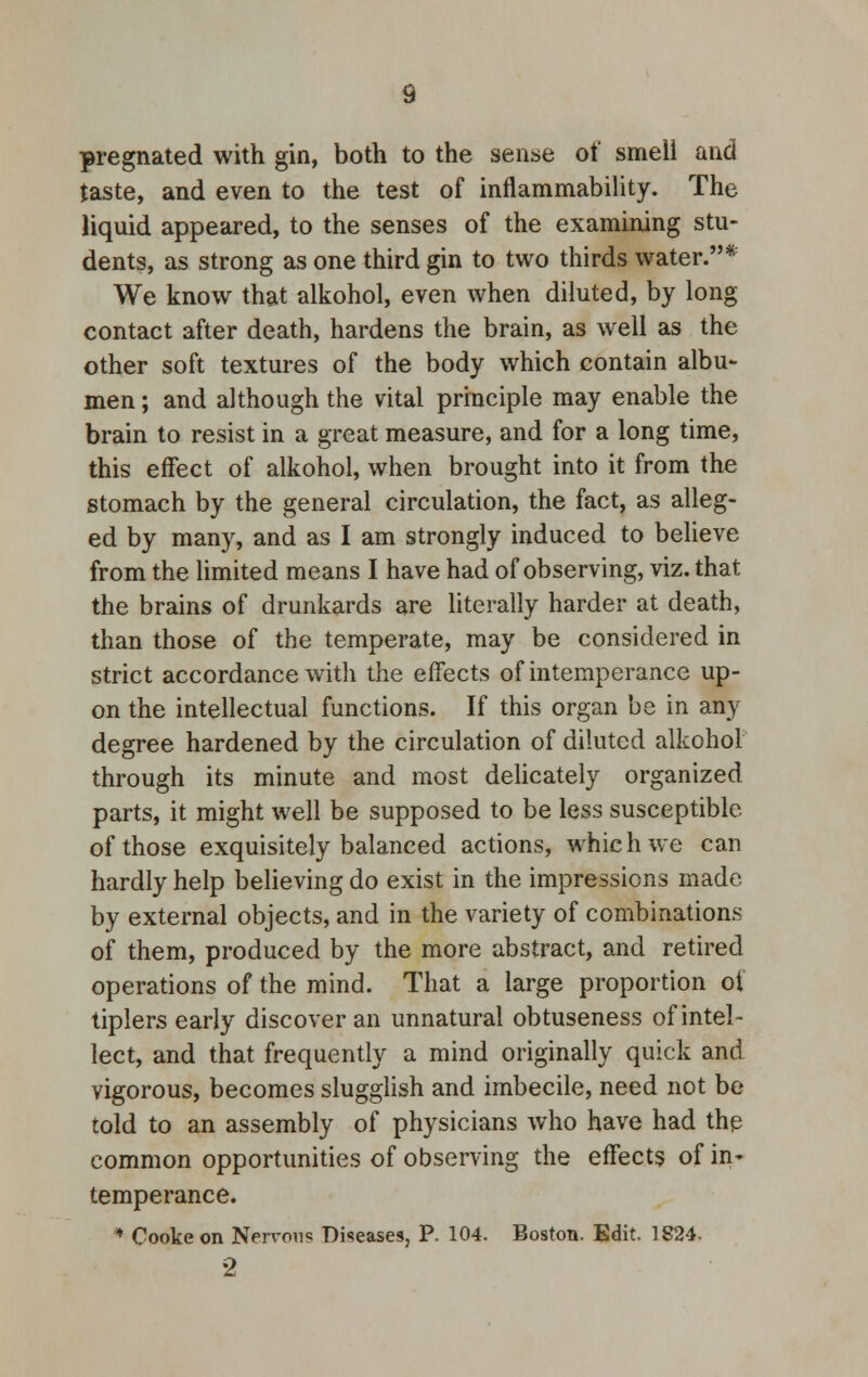 pregnated with gin, both to the sense of smell and taste, and even to the test of inflammability. The liquid appeared, to the senses of the examining stu- dents, as strong as one third gin to two thirds water.* We know that alkohol, even when diluted, by long contact after death, hardens the brain, as well as the other soft textures of the body which contain albu- men ; and although the vital principle may enable the brain to resist in a great measure, and for a long time, this effect of alkohol, when brought into it from the stomach by the general circulation, the fact, as alleg- ed by many, and as I am strongly induced to believe from the limited means I have had of observing, viz. that the brains of drunkards are literally harder at death, than those of the temperate, may be considered in strict accordance with the effects of intemperance up- on the intellectual functions. If this organ be in any degree hardened by the circulation of diluted alkohol through its minute and most delicately organized parts, it might well be supposed to be less susceptible of those exquisitely balanced actions, which we can hardly help believing do exist in the impressions made by external objects, and in the variety of combinations of them, produced by the more abstract, and retired operations of the mind. That a large proportion oi tiplers early discover an unnatural obtuseness of intel- lect, and that frequently a mind originally quick and vigorous, becomes slugglish and imbecile, need not be told to an assembly of physicians who have had the common opportunities of observing the effects of in- temperance. * Cooke on Nervous Diseases, P. 104. Boston. Edit. 1824, 2