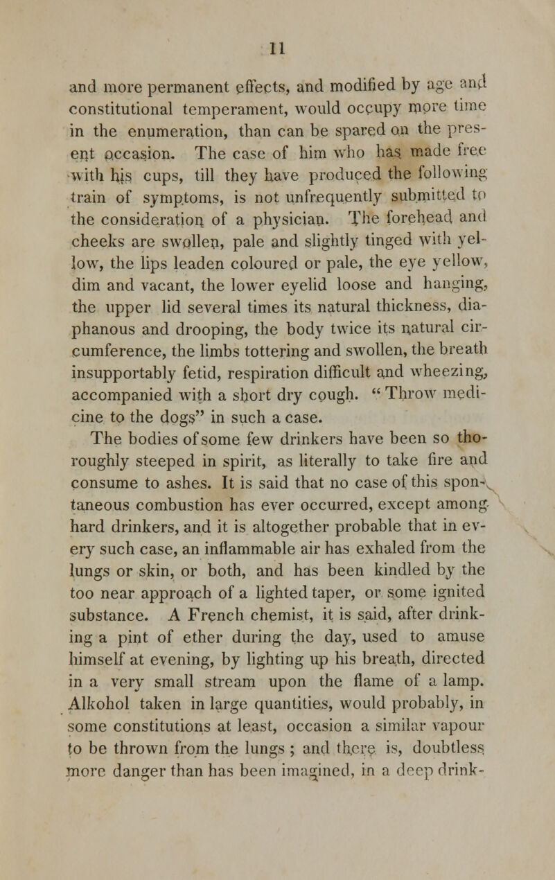and more permanent effects, and modified by age and constitutional temperament, would occupy more time in the enumeration, than can be spared on the pres- ent occasion. The case of him who has made free with his cups, till they have produced the following train of symptoms, is not unfrequently submitted to the consideration of a physician. The forehead and cheeks are swollen, pale and slightly tinged with yel- low, the lips leaden coloured or pale, the eye yellow, dim and vacant, the lower eyelid loose and hanging, the upper lid several times its natural thickness, dia- phanous and drooping, the body twice its natural cir- cumference, the limbs tottering and swollen, the breath insupportably fetid, respiration difficult and wheezing, accompanied with a short dry cough. Throw medi- cine to the dogs in such a case. The bodies of some few drinkers have been so tho- roughly steeped in spirit, as literally to take fire and consume to ashes. It is said that no case of this spon-v taneous combustion has ever occurred, except among hard drinkers, and it is altogether probable that in ev- ery such case, an inflammable air has exhaled from the lungs or skin, or both, and has been kindled by the too near approach of a lighted taper, or some ignited substance. A French chemist, it is said, after drink- ing a pint of ether during the day, used to amuse himself at evening, by lighting up his breath, directed in a very small stream upon the flame of a lamp. Alkohol taken in large quantities, would probably, in some constitutions at least, occasion a similar vapour to be thrown from the lungs ; and there is, doubtless more danger than has been imagined, in a drop drink-