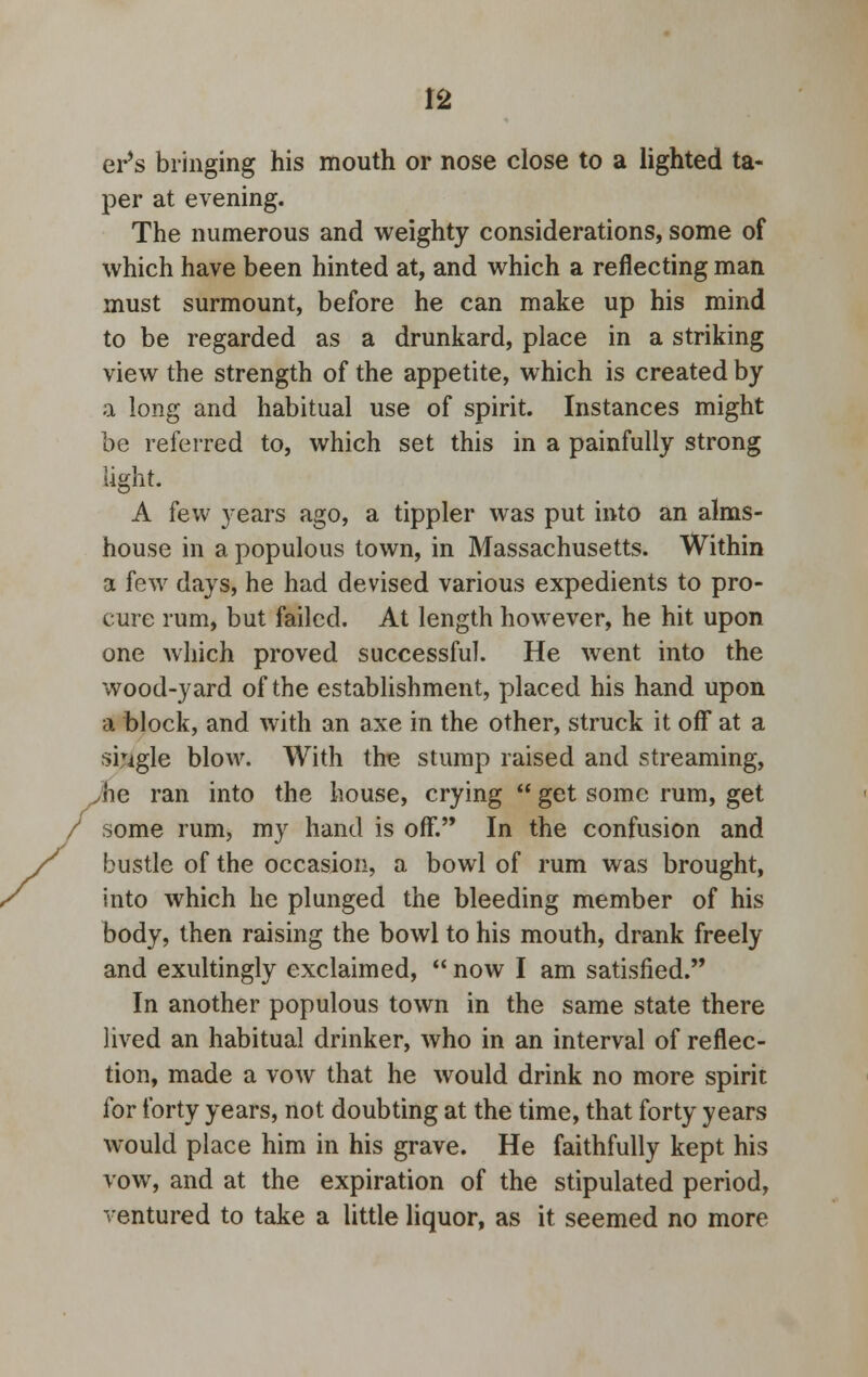 er's bringing his mouth or nose close to a lighted ta- per at evening. The numerous and weighty considerations, some of which have been hinted at, and which a reflecting man must surmount, before he can make up his mind to be regarded as a drunkard, place in a striking view the strength of the appetite, which is created by a long and habitual use of spirit. Instances might be referred to, which set this in a painfully strong light. A few years ago, a tippler was put into an alms- house in a populous town, in Massachusetts. Within a few days, he had devised various expedients to pro- cure rum, but failed. At length however, he hit upon one which proved successful. He went into the wood-yard of the establishment, placed his hand upon a block, and with an axe in the other, struck it off at a single blow. With the stump raised and streaming, Jie ran into the house, crying  get some rum, get some rum, my hand is off. In the confusion and bustle of the occasion, a bowl of rum was brought, into which he plunged the bleeding member of his body, then raising the bowl to his mouth, drank freely and exultingly exclaimed,  now I am satisfied. In another populous town in the same state there lived an habitual drinker, who in an interval of reflec- tion, made a vow that he would drink no more spirit for forty years, not doubting at the time, that forty years would place him in his grave. He faithfully kept his vow, and at the expiration of the stipulated period, ventured to take a little liquor, as it seemed no more