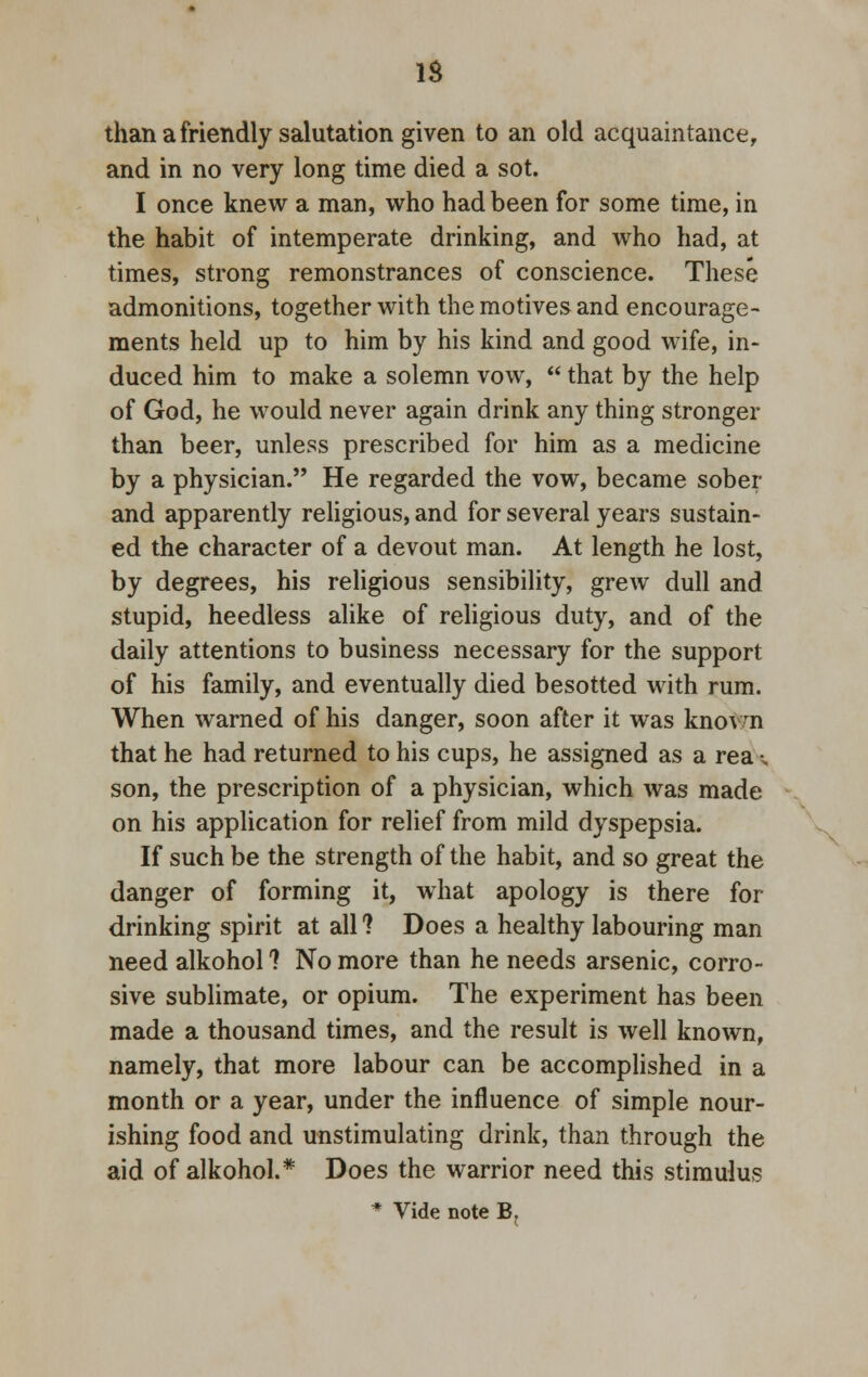 IS than a friendly salutation given to an old acquaintance, and in no very long time died a sot. I once knew a man, who had been for some time, in the habit of intemperate drinking, and who had, at times, strong remonstrances of conscience. These admonitions, together with the motives and encourage- ments held up to him by his kind and good wife, in- duced him to make a solemn vow,  that by the help of God, he would never again drink any thing stronger than beer, unless prescribed for him as a medicine by a physician. He regarded the vow, became sober and apparently religious, and for several years sustain- ed the character of a devout man. At length he lost, by degrees, his religious sensibility, grew dull and stupid, heedless alike of religious duty, and of the daily attentions to business necessary for the support of his family, and eventually died besotted with rum. When warned of his danger, soon after it was knovn that he had returned to his cups, he assigned as a rea •. son, the prescription of a physician, which was made on his application for relief from mild dyspepsia. If such be the strength of the habit, and so great the danger of forming it, what apology is there for drinking spirit at all ? Does a healthy labouring man need alkohol ? No more than he needs arsenic, corro- sive sublimate, or opium. The experiment has been made a thousand times, and the result is well known, namely, that more labour can be accomplished in a month or a year, under the influence of simple nour- ishing food and unstimulating drink, than through the aid of alkohol.* Does the warrior need this stimulus * Vide note B;