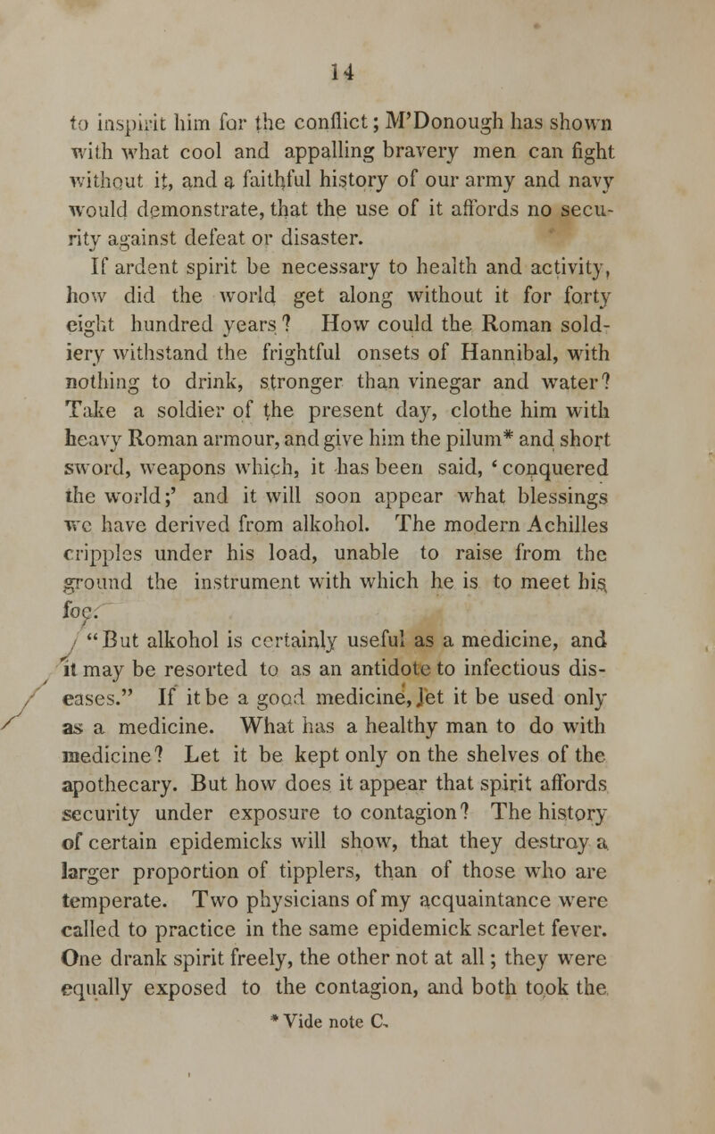 to inspirit him far the conflict; M'Donough has shown with what cool and appalling bravery men can fight without it, and a faithful history of our army and navy would demonstrate, that the use of it affords no secu- rity against defeat or disaster. If ardent spirit be necessary to health and activity, how did the world get along without it for forty eight hundred years ? How could the Roman sold- iery withstand the frightful onsets of Hannibal, with nothing to drink, stronger than vinegar and water? Take a soldier of the present day, clothe him with heavy Roman armour, and give him the pilum* and short sword, weapons which, it has been said, * conquered the world;' and it will soon appear what blessings we have derived from alkohol. The modern Achilles cripples under his load, unable to raise from the ground the instrument with which he is to meet his, foe. I But alkohol is certainly useful as a medicine, and it may be resorted to as an antidote to infectious dis- eases. If it be a good medicine, Jet it be used only a$ a medicine. What has a healthy man to do with medicine? Let it be kept only on the shelves of the apothecary. But how does it appear that spirit affords security under exposure to contagion? The history of certain epidemicks will show, that they destroy a. larger proportion of tipplers, than of those who are temperate. Two physicians of my acquaintance were called to practice in the same epidemick scarlet fever. One drank spirit freely, the other not at all; they were equally exposed to the contagion, and both took the.