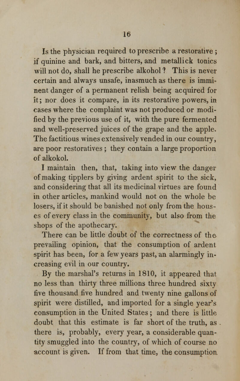 Is the physician required to prescribe a restorative ; if quinine and bark, and bitters, and metallick tonics will not do, shall he prescribe alkohol ? This is never certain and always unsafe, inasmuch as there is immi- nent danger of a permanent relish being acquired for it; nor does it compare, in its restorative powers, in cases where the complaint was not produced or modi- fied by the previous use of it, with the pure fermented and well-preserved juices of the grape and the apple. The factitious wines extensively vended in our country, are poor restoratives ; they contain a large proportion of alkokol. I maintain then, that, taking into view the danger of making tipplers by giving ardent spirit to the sick, and considering that all its medicinal virtues are found in other articles, mankind would not on the whole be losers, if it should be banished not only from the hous- es of every class in the community, but also from the shops of the apothecary. There can be little doubt of the correctness of the prevailing opinion, that the consumption of ardent spirit has been, for a few years past, an alarmingly in- creasing evil in our country. By the marshal's returns in 1810, it appeared that no less than thirty three millions three hundred sixty five thousand five hundred and twenty nine gallons of spirit were distilled, and imported for a single year's consumption in the United States; and there is little doubt that this estimate is far short of the truth, as there is, probably, every year, a considerable quan- tity smuggled into the country, of which of course no account is given. If from that time, the consumption