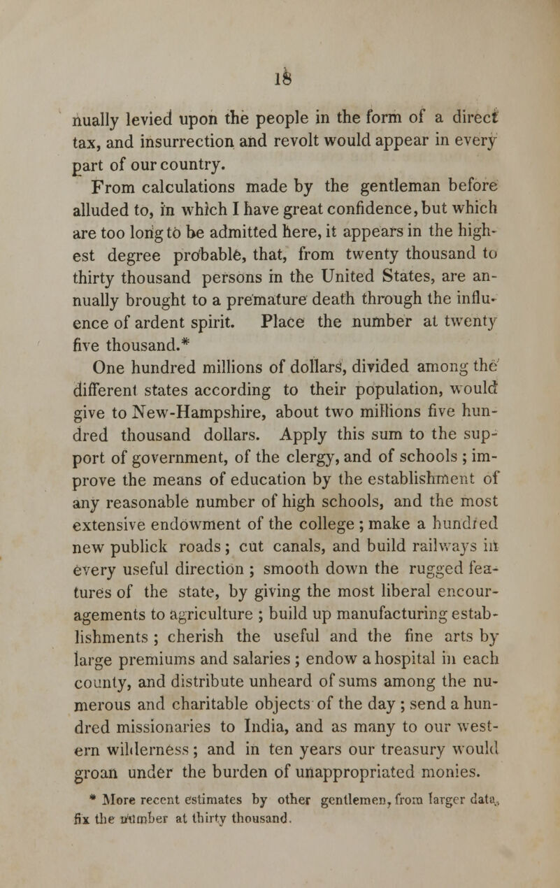 nually levied upon the people in the form of a direct tax, and insurrection and revolt would appear in every part of our country. From calculations made by the gentleman before alluded to, in which I have great confidence, but which are too long to be admitted here, it appears in the high- est degree probable, that, from twenty thousand to thirty thousand persons in the United States, are an- nually brought to a premature death through the influ- ence of ardent spirit. Place the number at twenty five thousand.* One hundred millions of dollars, divided among the different states according to their population, would give to New-Hampshire, about two millions five hun- dred thousand dollars. Apply this sum to the sup- port of government, of the clergy, and of schools ; im- prove the means of education by the establishment of any reasonable number of high schools, and the most extensive endowment of the college ; make a hundred new publick roads; cut canals, and build railways in every useful direction ; smooth down the rugged fea- tures of the state, by giving the most liberal encour- agements to agriculture ; build up manufacturing estab- lishments ; cherish the useful and the fine arts by large premiums and salaries ; endow a hospital m each county, and distribute unheard of sums among the nu- merous and charitable objects of the day ; send a hun- dred missionaries to India, and as many to our west- ern wilderness; and in ten years our treasury would groan under the burden of unappropriated monies. * More recent estimates by other gentlemen, from larger data, fix the afilmber at thirty thousand.