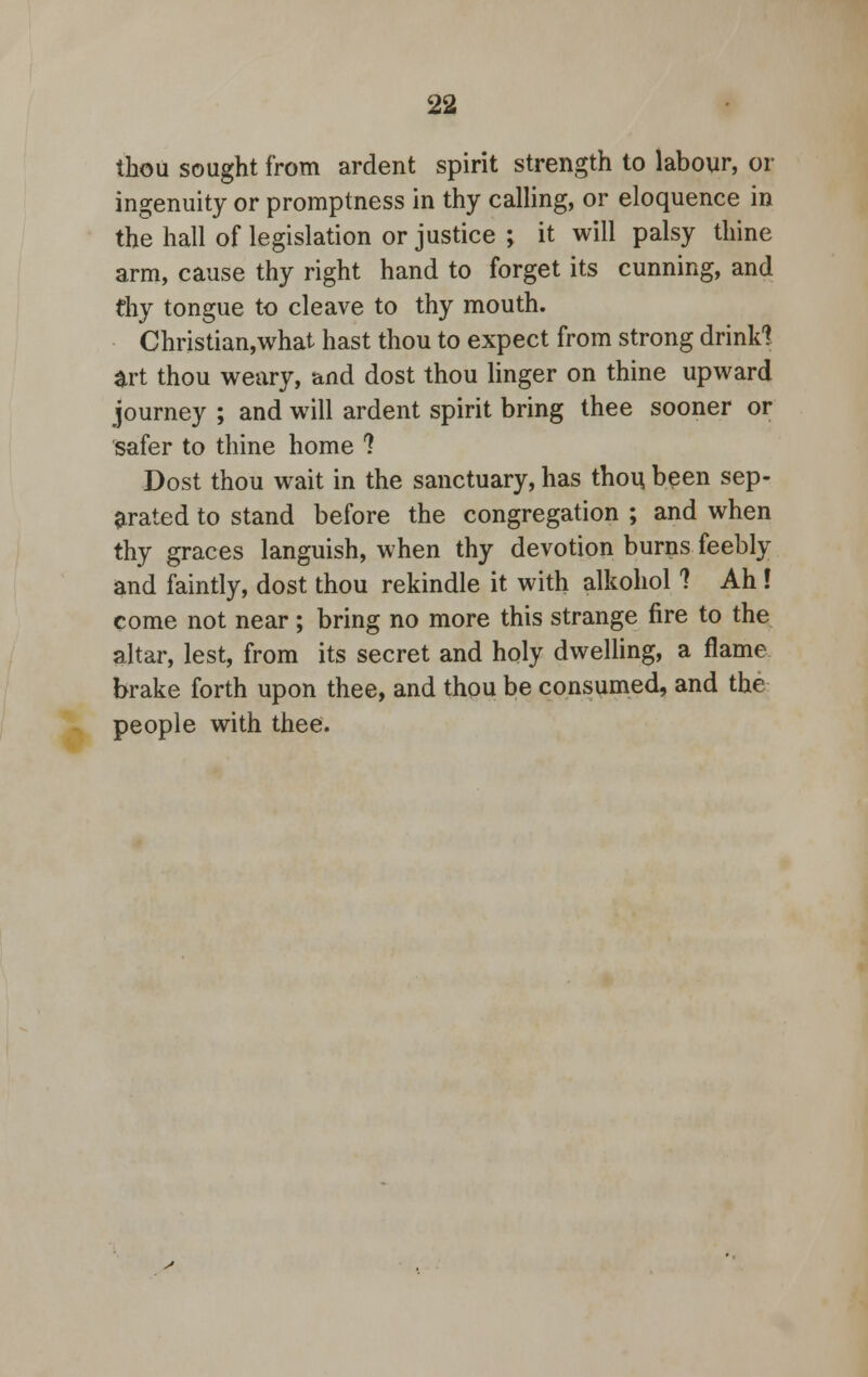 thou sought from ardent spirit strength to labour, or ingenuity or promptness in thy calling, or eloquence in the hall of legislation or justice ; it will palsy thine arm, cause thy right hand to forget its cunning, and dry tongue to cleave to thy mouth. Christian,what hast thou to expect from strong drink! art thou weary, and dost thou linger on thine upward journey ; and will ardent spirit bring thee sooner or safer to thine home ? Dost thou wait in the sanctuary, has thou been sep- arated to stand before the congregation ; and when thy graces languish, when thy devotion burns feebly and faintly, dost thou rekindle it with alkohol ? Ah ! come not near ; bring no more this strange fire to the altar, lest, from its secret and holy dwelling, a flame brake forth upon thee, and thou be consumed, and the people with thee.