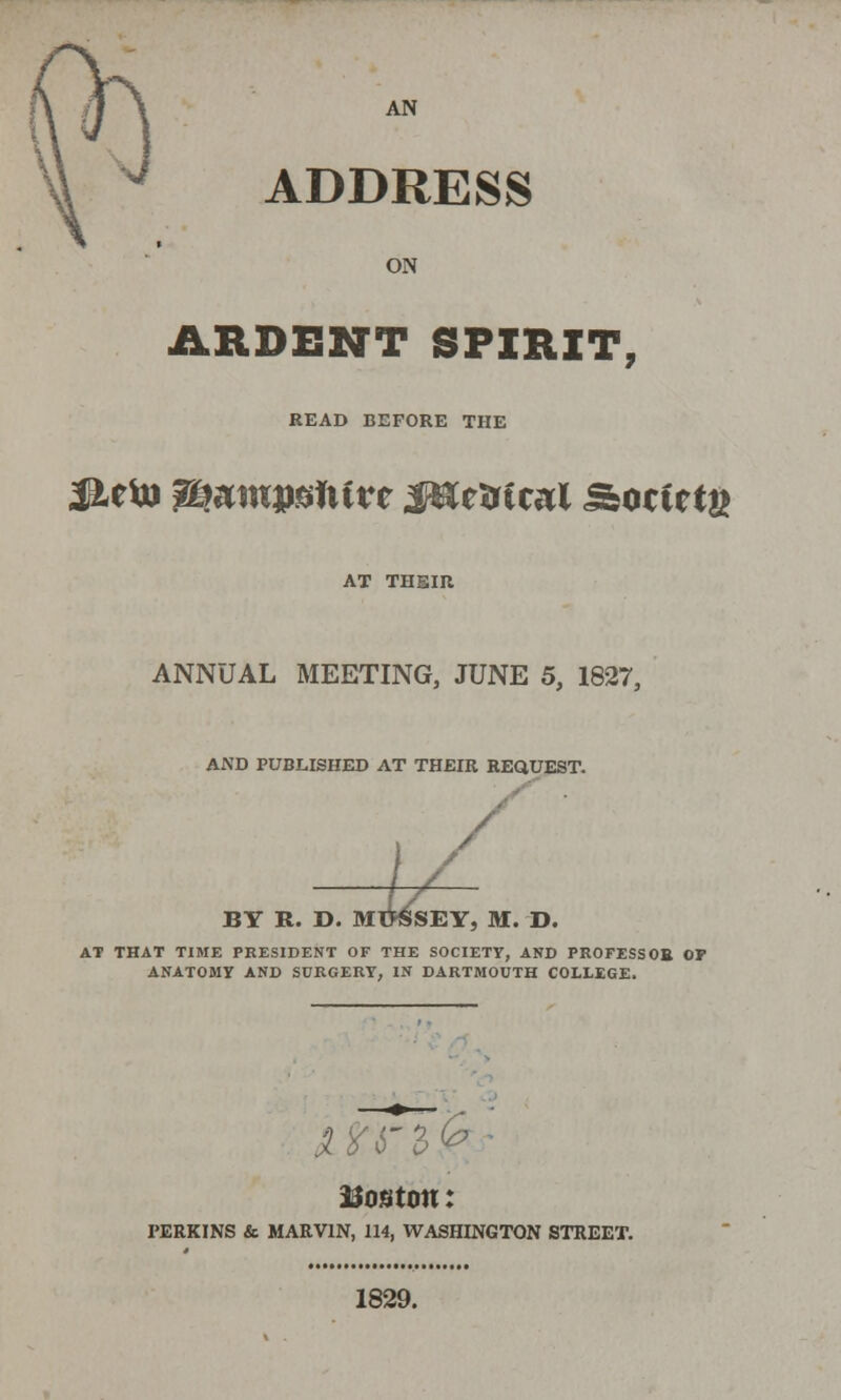 AN ADDRESS ON ARDENT SPIRIT, READ BEFORE THE Jieto %bmwM\ivt J&etrtcal Ssotittn AT THEIR ANNUAL MEETING, JUNE 5, 1827, AND PUBLISHED AT THEIR REQUEST. BY R. D. MtfSSEY, M. D. AT THAT TIME PRESIDENT OF THE SOCIETY, AND PROFESSOE OP ANATOMY AND SURGERY, IN DARTMOUTH COLLEGE. Boston: PERKINS & MARVIN, 114, WASHINGTON STREET. 1829.