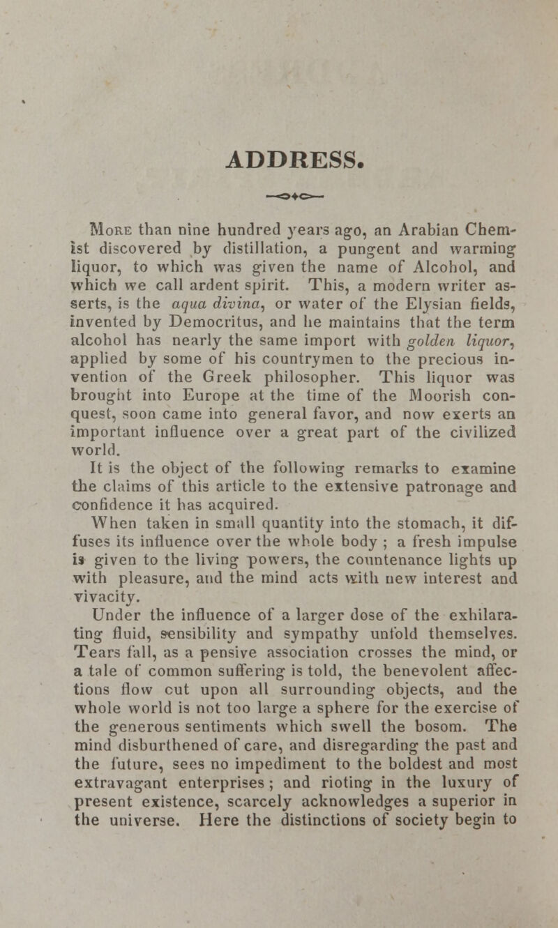 ADDRESS. More than nine hundred years ago, an Arabian Chem- ist discovered by distillation, a pungent and warming liquor, to which was given the name of Alcohol, and which we call ardent spirit. This, a modern writer as- serts, is the aqua divina, or water of the Elysian fields, invented by Democritus, and he maintains that the term alcohol has nearly the same import with golden liquor, applied by some of his countrymen to the precious in- vention of the Greek philosopher. This liquor was brought into Europe at the time of the Moorish con- quest, soon came into general favor, and now exerts an important influence over a great part of the civilized world. It is the object of the following remarks to examine the claims of this article to the extensive patronage and confidence it has acquired. When taken in small quantity into the stomach, it dif- fuses its influence over the whole body ; a fresh impulse is given to the living powers, the countenance lights up with pleasure, and the mind acts with new interest and vivacity. Under the influence of a larger dose of the exhilara- ting fluid, sensibility and sympathy untold themselves. Tears fall, as a pensive association crosses the mind, or a tale of common suffering is told, the benevolent affec- tions flow cut upon all surrounding objects, and the whole world is not too large a sphere for the exercise of the generous sentiments which swell the bosom. The mind disburthened of care, and disregarding the past and the future, sees no impediment to the boldest and most extravagant enterprises ; and rioting in the luxury of present existence, scarcely acknowledges a superior in the universe. Here the distinctions of society begin to