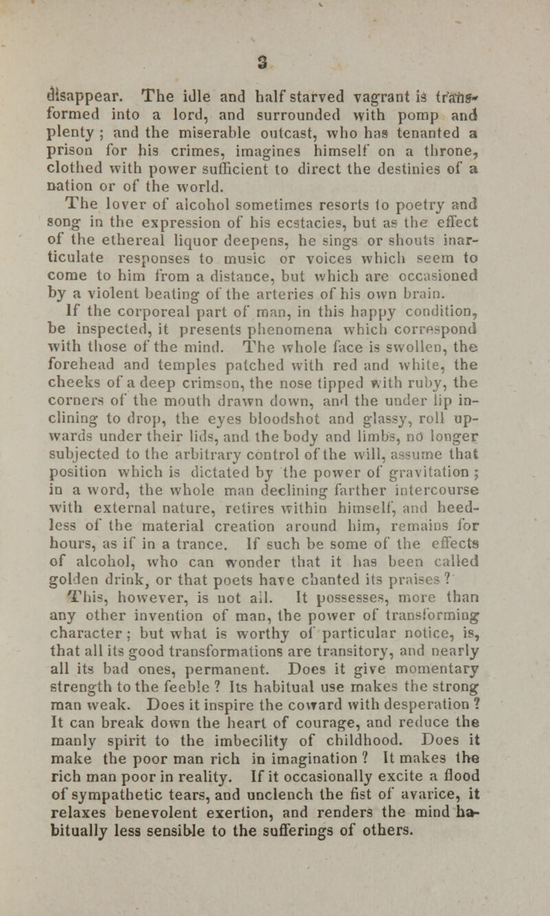 disappear. The idle and half starved vagrant is trans- formed into a lord, and surrounded with pomp and plenty ; and the miserable outcast, who has tenanted a prison for his crimes, imagines himself on a throne, clothed with power sufficient to direct the destinies of a nation or of the world. The lover of alcohol sometimes resorts to poetry and song in the expression of his ecstacies, but as the effect of the ethereal liquor deepens, he sings or shouts inar- ticulate responses to music or voices which seem to come to him from a distance, but which are occasioned by a violent beating of the arteries of his own brain. If the corporeal part of man, in this happy condition, be inspected, it presents phenomena which correspond with those of the mind. The whole face is swollen, the forehead and temples patched with red and white, the cheeks of a deep crimson, the nose tipped with ruby, the corners of the mouth drawn down, and the under lip in- clining to drop, the eyes bloodshot and glassy, roll up- wards under their lids, and the body and limbs, no longer subjected to the arbitrary control of the will, assume that position which is dictated by the power of gravitation ; in a word, the whole man declining farther intercourse with external nature, retires within himself, and heed- less of the material creation around him, remains for hours, as if in a trance. If such be some of the effects of alcohol, who can wonder that it has been called golden drink, or that poets have chanted its praises? This, however, is not ail. It possesses, more than any other invention of man, the power of transforming character; but what is worthy of particular notice, is, that all its good transformations are transitory, and nearly all its bad ones, permanent. Does it give momentary strength to the feeble ? Its habitual use makes the strong man weak. Does it inspire the coward with desperation ? It can break down the heart of courage, and reduce the manly spirit to the imbecility of childhood. Does it make the poor man rich in imagination 1 It makes the rich man poor in reality. If it occasionally excite a flood of sympathetic tears, and unclench the fist of avarice, it relaxes benevolent exertion, and renders the mind ha- bitually less sensible to the sufferings of others.
