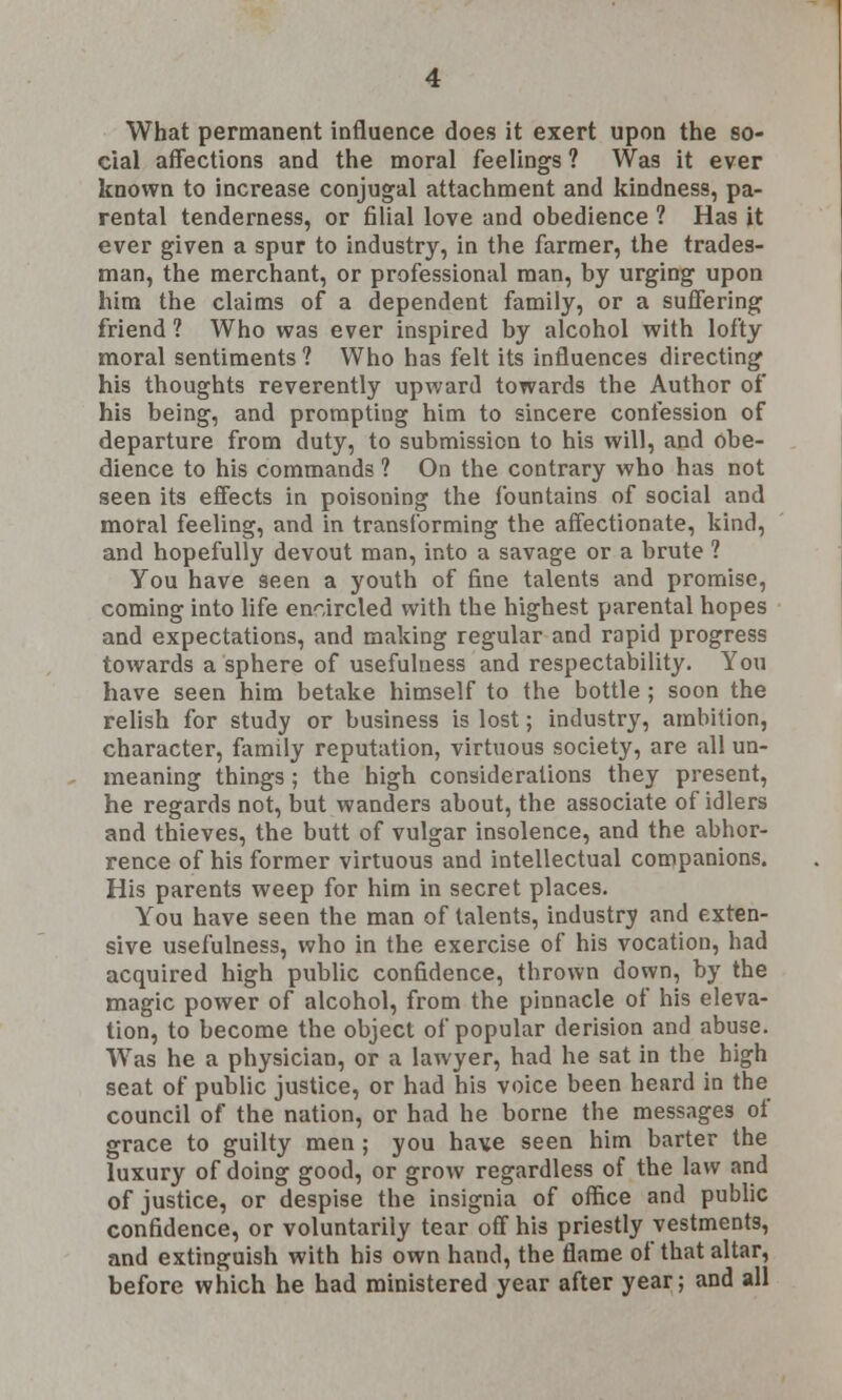 cial affections and the moral feelings ? Was it ever known to increase conjugal attachment and kindness, pa- rental tenderness, or filial love and obedience 1 Has it ever given a spur to industry, in the farmer, the trades- man, the merchant, or professional man, by urging upon him the claims of a dependent family, or a suffering friend ? Who was ever inspired by alcohol with lofty moral sentiments ? Who has felt its influences directing his thoughts reverently upward towards the Author of his being, and prompting him to sincere confession of departure from duty, to submission to his will, and obe- dience to his commands ? On the contrary who has not seen its effects in poisoning the fountains of social and moral feeling, and in transforming the affectionate, kind, and hopefully devout man, into a savage or a brute ? You have seen a youth of fine talents and promise, coming into life encircled with the highest parental hopes and expectations, and making regular and rapid progress towards a sphere of usefulness and respectability. You have seen him betake himself to the bottle ; soon the relish for study or business is lost; industry, ambition, character, family reputation, virtuous society, are all un- meaning things ; the high considerations they present, he regards not, but wanders about, the associate of idlers and thieves, the butt of vulgar insolence, and the abhor- rence of his former virtuous and intellectual companions. His parents weep for him in secret places. You have seen the man of talents, industry and exten- sive usefulness, who in the exercise of his vocation, had acquired high public confidence, thrown down, by the magic power of alcohol, from the pinnacle of his eleva- tion, to become the object of popular derision and abuse. Was he a physician, or a lawyer, had he sat in the high seat of public justice, or had his voice been heard in the council of the nation, or had he borne the messages of grace to guilty men ; you have seen him barter the luxury of doing good, or grow regardless of the law and of justice, or despise the insignia of office and public confidence, or voluntarily tear off his priestly vestments, and extinguish with his own hand, the flame of that altar, before which he had ministered year after year; and all