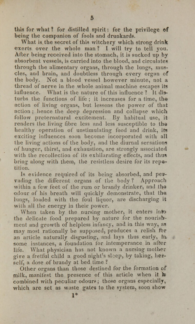 this for what ? for distilled spirit: for the privilege of being the companion of fools and drunkards. What is the secret of this witchery which strong drink exerts over the whole man ? I will try to tell you. After being received into the stomach, it is sucked up by absorbent vessels, is carried into the blood, and circulates through the alimentary organs, through the lungs, mus- cles, and brain, and doubtless through every organ of the body. Not a blood vessel however minute, not a thread of nerve in the whole animal machine escapes its influence. What is the nature of this influence ? It dis- turbs the functions of life ; it increases for a time, the action of living organs, but lessens the power of that action ; hence the deep depression and collapse which follow preternatural excitement. By habitual use, it renders the living fibre less and less susceptible to tha healthy operation of unstimulating food and drink, its exciting influences soon become incorporated with all the living actions of the body, and the diurnal sensations of hunger, thirst, and exhaustion, are strongly associated with the recollection of its exhilarating effects, and thus bring along with them, the resistless desire for its repe- tition. Is evidence required of its being absorbed, and per- vading the different organs of the body ? Approach within a few feet of the rum or brandy drinker, and tho odour of his breath will quickly demonstrate, that the lungs, loaded with the foul liquor, are discharging it with all the energy in their power. When taken by the nursing mother, it enters into the delicate food prepared by nature for the nourish- ment and growth of helpless infancy, and in this %vay, as may most rationally be supposed, produces a relish fbr an article naturally disgusting, and lays thus early, ra some instances, a foundation for intemperance in after life. What physician has not known a nursing mother give a fretful child a good night's sloep, by taking, hep- self, a dose of brandy at bed time 'I Other organs than those destined for the formation of milk, manifest the presence of this article when it & combined with peculiar odours; those organs especially, which are set as waste gates to the system, soon show 1*