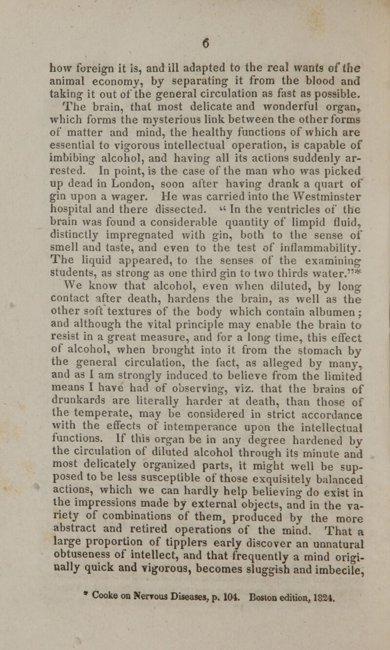 how foreign it is, and ill adapted to the real wants of the animal economy, by separating it from the blood and taking it out of the general circulation as fast as possible. The brain, that most delicate and wonderful organ,, which forms the mysterious link between the other forms of matter and mind, the healthy functions of which are essential to vigorous intellectual operation, is capable of imbibing alcohol, and having all its actions suddenly ar- rested. In point, is the case of the man who was picked up dead in London, soon after having drank a quart of gin upon a wager. He was carried into the Westminster hospital and there dissected.  In the ventricles of the brain was found a considerable quantity of limpid fluid, distinctly impregnated with gin, both to the sense of smell and taste, and even to the test of inflammability. The liquid appeared, to the senses of the examining students, as strong as one third gin to two thirds water.* We know that alcohol, even when diluted, by long contact after death, hardens the brain, as well as the other soft textures of the body which contain albumen ; and although the vital principle may enable the brain to resist in a great measure, and for a long time, this effect of alcohol, when brought into it from the stomach by the general circulation, the fact, as alleged by many, and as I am strongly induced to believe from the limited means I have had of observing, viz. that the brains of drunkards are literally harder at death, than those of the temperate, may be considered in strict accordance with the effects of intemperance upon the intellectual functions. If this organ be in any degree hardened by the circulation of diluted alcohol through its minute and most delicately organized parts, it might well be sup- posed to be less susceptible of those exquisitely balanced actions, which we can hardly help believing do exist in the impressions made by external objects, and in the va- riety of combinations of them, produced by the more abstract and retired operations of the mind. That a large proportion of tipplers early discover an unnatural obtuseness of intellect, and that frequently a mind origi- nally quick and vigorous, becomes sluggish and imbecile, * Cooke on Nerrous Diseases, p. 104. Boston edition, 1824.