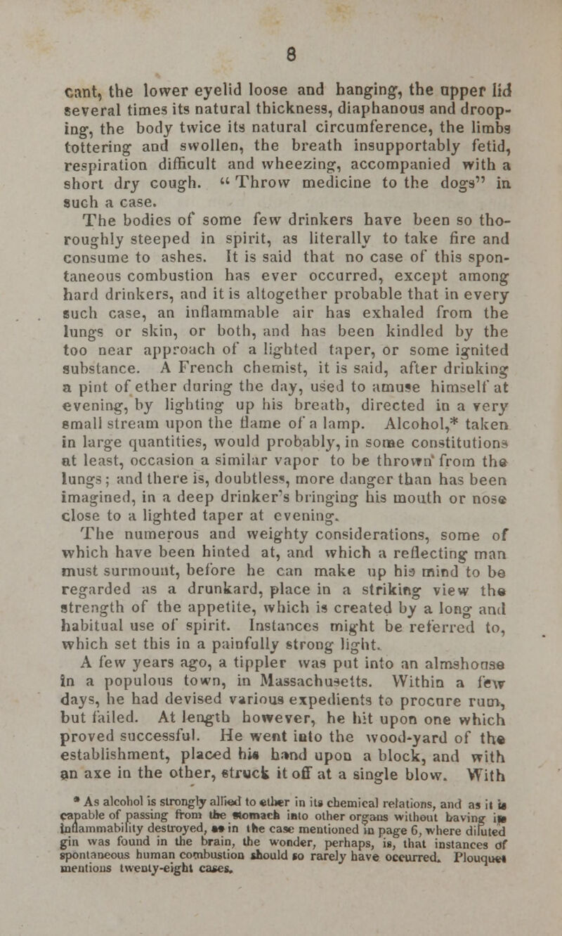 cant, the lower eyelid loose and hanging, the apper lid several times its natural thickness, diaphanous and droop- ing, the body twice its natural circumference, the limbs tottering and swollen, the breath insupportably fetid, respiration difficult and wheezing, accompanied with a short dry cough.  Throw medicine to the dogs in such a case. The bodies of some few drinkers have been so tho- roughly steeped in spirit, as literally to take fire and consume to ashes. It is said that no case of this spon- taneous combustion has ever occurred, except among hard drinkers, and it is altogether probable that in every such case, an inflammable air has exhaled from the lungs or skin, or both, and has been kindled by the too near approach of a lighted taper, or some ignited substance. A French chemist, it is said, after drinking a pint of ether during the day, used to amuse himself at evening, by lighting up his breath, directed in a very small stream upon the flame of a lamp. Alcohol,* taken in large quantities, would probably, in some constitutions at least, occasion a similar vapor to be thrown* from the lungs ; and there is, doubtless, more danger than has been imagined, in a deep drinker's bringing his mouth or nose close to a lighted taper at evening. The numerous and weighty considerations, some of which have been hinted at, and which a reflecting man must surmount, before he can make up hia mind to be regarded as a drunkard, place in a striking view the strength of the appetite, which is created by a long and habitual use of spirit. Instances might be referred to, which set this in a painfully strong light. A few years ago, a tippler was put into an almshouse in a populous town, in Massachusetts. Within a few days, he had devised various expedients to procnre rum, but failed. At length however, he hit upon one which proved successful. He went into the wood-yard of the establishment, placed hi* h.-»nd upon a block, and with an axe in the other, struck it off at a single blow. With • As alcohol is strongly allksd to ether in its chemical relations, and as it u capable of passing from tl»e Momach iato other organs without having iie inflammability destroyed, •* in the case mentioned m page 6, where diluted gin was found in the brain, the wonder, perhaps, is, that instances of spontaneous human combustion should so rarely have occurred. Plouque* mentions twenty-eight cases.