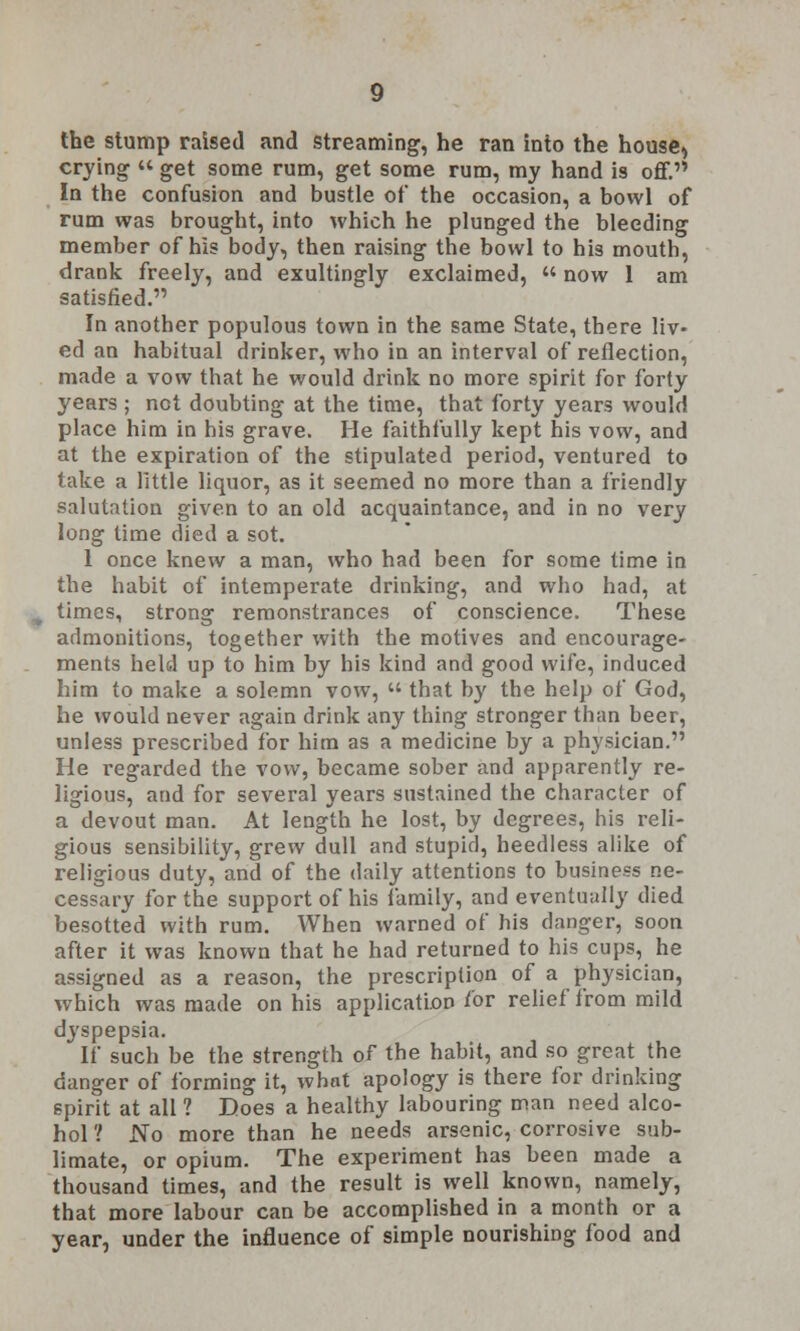 the stump raised and streaming, he ran into the house, crying  get some rum, get some rum, my hand is off. In the confusion and bustle of the occasion, a bowl of rum was brought, into which he plunged the bleeding member of his body, then raising the bowl to his mouth, drank freely, and exultingly exclaimed, «now 1 am satisfied. In another populous town in the same State, there liv- ed an habitual drinker, who in an interval of reflection, made a vow that he would drink no more spirit for forty years; not doubting at the time, that forty years would place him in his grave. He faithfully kept his vow, and at the expiration of the stipulated period, ventured to take a little liquor, as it seemed no more than a friendly salutation given to an old acquaintance, and in no very long time died a sot. 1 once knew a man, who had been for some time in the habit of intemperate drinking, and who had, at times, strong remonstrances of conscience. These admonitions, together with the motives and encourage- ments held up to him by his kind and good wife, induced him to make a solemn vow,  that by the help of God, he would never again drink any thing stronger than beer, unless prescribed for him as a medicine by a physician. He regarded the vow, became sober and apparently re- ligious, and for several years sustained the character of a devout man. At length he lost, by degrees, his reli- gious sensibility, grew dull and stupid, heedless alike of religious duty, and of the daily attentions to business ne- cessary for the support of his family, and eventually died besotted with rum. When warned of his danger, soon after it was known that he had returned to his cups, he assigned as a reason, the prescription of a physician, which was made on his application for relief from mild dyspepsia. If such be the strength of the habit, and so great the danger of forming it, what apology is there for drinking spirit at all ? Does a healthy labouring man need alco- hol ? JNo more than he needs arsenic, corrosive sub- limate, or opium. The experiment has been made a thousand times, and the result is well known, namely, that more labour can be accomplished in a month or a year, under the influence of simple nourishing food and