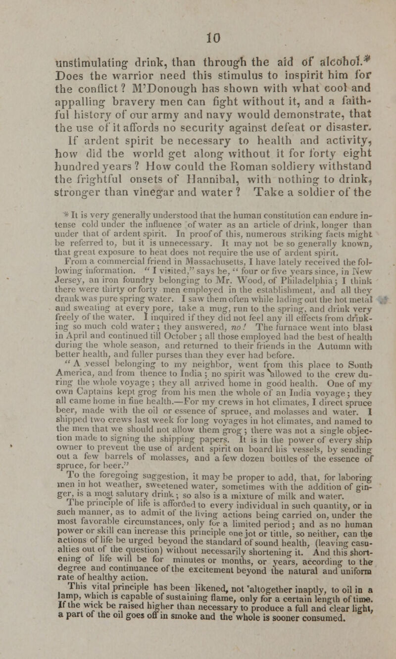 tmstlmulating drink, than through the aid of alcohol.* Does the warrior need this stimulus to inspirit him lor the conflict 1 M'Donough has shown with what cool and appalling bravery men Can fight without it, and a faith- ful history of our army and navy would demonstrate, that the use of it affords no security against defeat or disaster. If ardent spirit be necessary to health and activity, how did the world get along without it for forty eight hundred years ? How could the Roman soldiery withstand the frightful onsets of Hannibal, with nothing to drink, stronger than vinegar and water 1 Take a soldier of the * It is very generally understood that the human constitution can endure in- tense cold under the influence of water as an article of drink, longer than under that of ardent spirit. In proof of this, numerous striking facts might be referred to, but it is unnecessary. It may not be so generally known, that great exposure to heat does not require the use of ardent spirit. From a commercial friend in Massachusetts, I have lately received the fol- lowing information.  I visited, says he,  four or five years since, in New Jersey, an iron foundry belonging to Mr. Wood, of Philadelphia; I think there were thirty or forty men employed in the establishment, and all thev drank was pure spring water. I saw them often while lading out the hot metal and sweating at every pore, take a mug, run to the spring, and drink very freely of the water. I inquired if they did not feci any ill effects from drink- ing so much cold water; they answered, no! The furnace went into blast in April and continued till October; all those employed had the best of health during the whole season, and returned to their friends in the Autumn with better health, and fuller purses than they ever had before.  A vessel belonging to my neighbor, went from this place to South America, and from thence to India ; no spirit was \iilowed to the crew du- ring the whole voyage ; they all arrived home in good health. One of my own Captains kept grog from his men the whole of an India voyage; they all came home in fine health.—For my crews in hot climates, I direct spruce beer, made with the oil or essence of spruce, and molasses and water. I shipped two crews last week for long voyages in hot climates, and named to the men that we should not allow them grog; there was not a single objec- tion made to signing the shipping papers. It is in the power of every ship owner to prevent the use of ardent spirit on board his vessels, by sending out a few barrels of molasses, and a few dozen bottles of the essence of spruce, for beer. To the foregoing suggestion, it may be proper to add, that, for laboring men in hot weather, sweetened water, sometimes with the addition of gin- ger, is a most salutary drink; so also is a mixture of milk and water. Ihe principle of life is afibrcWd to every individual in such quantity, or in such manner as to admit of the living actions being carried on, under the most favorable circumstances, only for a limited period; and as no human power or skill can increase this principle onejot or tittle, so neither, can the actions ot life be urged beyond the standard of sound health, (leaving casu- alties out of the question) without necessarily shortening it. And this short- ening ol lite will be for minutes or months, or years, according to the degree and continuance of the excitement beyond the natural and uniform rate of healthy action. This vital principle has been likened, not 'altogether inaptly, to oil in a lamp, which is capable of sustaining flame, only for a certain length of time, if the wick be raised higher than necessary to produce a full and clear light, a part of the oil goes off in smoke and the whole is sooner consumed.
