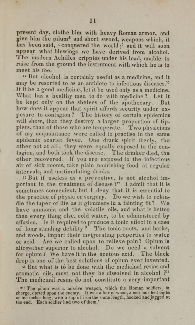 present day, clothe him with heavy Roman armor, and give him the pilum* and short sword, weapons which, it has been said, ' conquered the world;' and it will soon appear what blessings we have derived from alcohol. The modern Achilles cripples under his load, unable to raise from the ground the instrument with which he is to meet his foe.  But alcohol is certainly useful as a medicine, and it may be resorted to as an antidote to infectious diseases. If it be a good medicine, let it be used only as a medicine. What has a healthy man to do with medicine ? Let it be kept only on the shelves of the apothecary. But how does it appear that spirit affords security under ex- posure to contagion ? The history of certain epidemics will show, that they destroy a larger proportion of tip- plers, than of those who are temperate. Two physicians of my acquaintance were called to practise in the same epidemic scarlet fever. One drank spirit freely, the other not at all; they were equally exposed to the con- tagion, and both took the disease. The drinker died, the other recovered. If you are exposed to the infectious air of sick rooms, take plain nourishing food at regular intervals, and unstimulating drinks.  But if useless as a preventive, is not alcohol im- portant in the treatment of disease ? I admit that it ig sometimes convenient, but I deny that it is essential to the practice of physic or surgery. Do we wish to rekin- dle the taper of life as it glimmers in a fainting fit? We have ammonia and the volatile oil«, and what is better than every thing else, cold water, to be administered by affusion. Is it required to produce a tonic effect in a case of long standing debility ? The tonic roots, and barks, and woods, impart their invigorating properties to water or acid. Are we called upon to relieve pain 1 Opium is altogether superior to alcohol. Do we need a solvent for opium ? We have it in the acetous acid. The black drop is one of the best solutions of opium ever invented. « But what is to be done with the medicinal resins and aromatic oils, must not they be dissolved in alcohol ? The medicinal resins do not constitute a very important *' The pilum was a missive weapon, which the Roman soldiers, in charge, darted upon the enemy. It was a bar of wood, about four feet eight or ten inches long, with a slip of iron the same length, hooked and jagged at the end. Each soldier had two of them.'