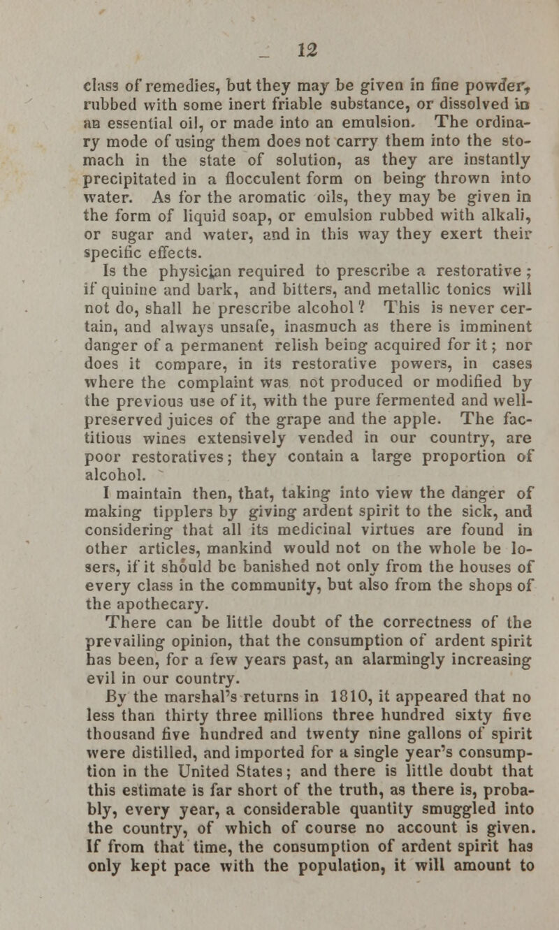 elas3 of remedies, but they may be given in fine powder, rubbed with some inert friable substance, or dissolved ia an essential oil, or made into an emulsion. The ordina- ry mode of using them does not carry them into the sto- mach in the state of solution, as they are instantly precipitated in a flocculent form on being thrown into water. As for the aromatic oils, they may be given in the form of liquid soap, or emulsion rubbed with alkali, or sugar and water, and in this way they exert their specific effects. Is the physician required to prescribe a restorative ; if quinine and bark, and bitters, and metallic tonics will not do, shall he prescribe alcohol ? This is never cer- tain, and always unsafe, inasmuch as there is imminent danger of a permanent relish being acquired for it; nor does it compare, in its restorative powers, in cases where the complaint was not produced or modified by the previous use of it, with the pure fermented and well- preserved juices of the grape and the apple. The fac- titious wines extensively vended in our country, are poor restoratives; they contain a large proportion of alcohol. I maintain then, that, taking into view the danger of making tipplers by giving ardent spirit to the sick, and considering that all its medicinal virtues are found in other articles, mankind would not on the whole be lo- sers, if it should be banished not only from the houses of every class in the community, but also from the shops of the apothecary. There can be little doubt of the correctness of the prevailing opinion, that the consumption of ardent spirit has been, for a few years past, an alarmingly increasing evil in our country. By the marshal's returns in 1810, it appeared that no less than thirty three millions three hundred sixty five thousand five hundred and twenty nine gallons of spirit were distilled, and imported for a single year's consump- tion in the United States; and there is little doubt that this estimate is far short of the truth, as there is, proba- bly, every year, a considerable quantity smuggled into the country, of which of course no account is given. If from that time, the consumption of ardent spirit has only kept pace with the population, it will amount to