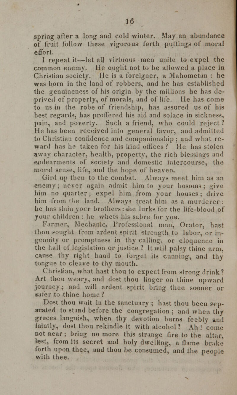 spring after a long and cold winter. May an abundance of fruit follow these vigorous forth puttings of morai effort. I repeat it—let all virtuous men unite to expel the common enemy. He ought not to be allowed a place in Christian society. He is a foreigner, a Mahometan : he was born in the land of robbers, and he has established the genuineness of his origin by the millions he has de- prived of property, of morals, and of life. He has come to us ill the robe of friendship, has assured us of his best regards, has proffered his aid and solace in sickness, pain, and poverty. Such a friend, who could reject ? He has been received into general favor, and admitted to Christian confidence and companionship; and what re- ward has he taken for his kind offices '! He has stolen away character, health, property, the rich blessings and endearments of society and domestic intercourse, the moral sense, life, and the hope of heaven. Gird up then to the combat. Always meet him as an enemy; never again admit him to your bosoms; give him no quarter; expel him from your houses; drive him from the land. Always treat him as a murderer: he has slain yocr brothers : 4ie lurks for the life-blood of your children : he whets his sabre for yon. Farmer, Mechanic, Professional man, Orator, hast thou sought from ardent spirit strength to labor, or in- genuity or promptness in thy calling, or eloquence in the hall of legislation or justice ? It will palsy thine arm, cause thy right hand to forget its cunning, and thy tongue to cleave to thy mouth. Christian, what hast thou to expect from strong drink? Art thou weary, and dost thou linger on thine upward journey- and will ardent spirit bring thee sooner or safer to thine home? Dost thou wait in the sanctuary ; hast thou been sep- arated to stand before the congregation; and when thy graces languish, when thy devotion burns feebly and faintly, dost thou rekindle it with alcohol? Ah! come not near ; bring no more this strange fire to the altar, test, from its secret and holy dwelling, a flame brake forth upon thee, and thou be consumed, and the people with thee.