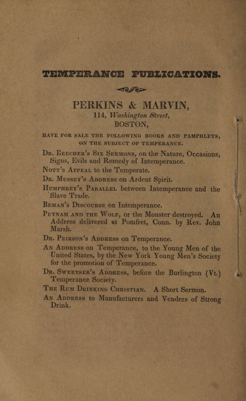 TEMPERANCE PUBLICATIONS. PERKINS & MARVIN, 114, Washington Street, BOSTON, HAVE FOR SALE THE FOLLOWING BOOKS AND PAMPHLETS, ON THE SUBJECT OF TEMPERANCE. Dr. Eeecher's Six Sermons, on the Nature, Occasions, Signs, Evils and Remedy of Intemperance. Nott's Appeal to the Temperate. Dr. Mussey's Address on Ardent Spirit. Humphrey's Parallel between Intemperance and the ' Slave Trade. Beman's Discourse on Intemperance. Putnam and the Wolf, or the Monster destroyed. An Address delivered at Pomfret, Conn, by Rev. John Marsh. Dr. Peirson's Address on Temperance. An Address on Temperance, to the Young Men of the United States, by the New York Young Men's Society for the promotion of Temperance. Dr. Sweetser's Address, before the Burlington (Vt.) Temperance Society. The Rum Drinking Christian. A Short Sermon. An Address to Manufacturers and Venders of Strons Drink. 5