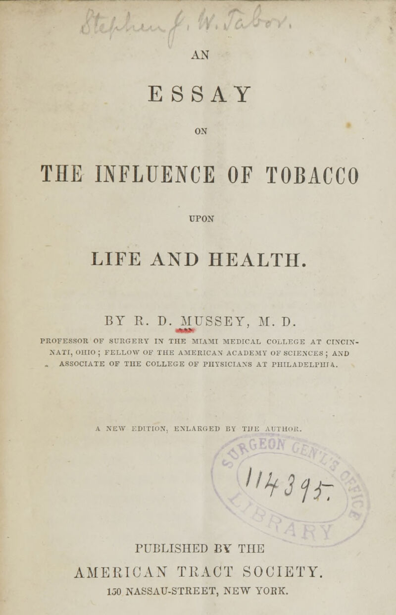 AN ESSAY THE INFLUENCE OF TOBACCO LIFE AND HEALTH. BY R. D. MUSSEY, M. D. mtm PROFESSOR OF SURGERY IN THE MIAMI MEDICAL COLLEGE AT CINCIN- NATI, OHIO ; FELLOW OF THE AMERICAN ACADEMY OF SCIENCES J AND . ASSOCIATE OF THE COLLEGE OF PHYSICIANS AT PHILADELMir 4. A NEW F.DITION, ENLARGED l:\ THE \l llli: ''^ii- PUBLISHED BY THE AMERICAN TRACT SOCIETY. 1J0 NASSAU-STREET, NEW YORK.