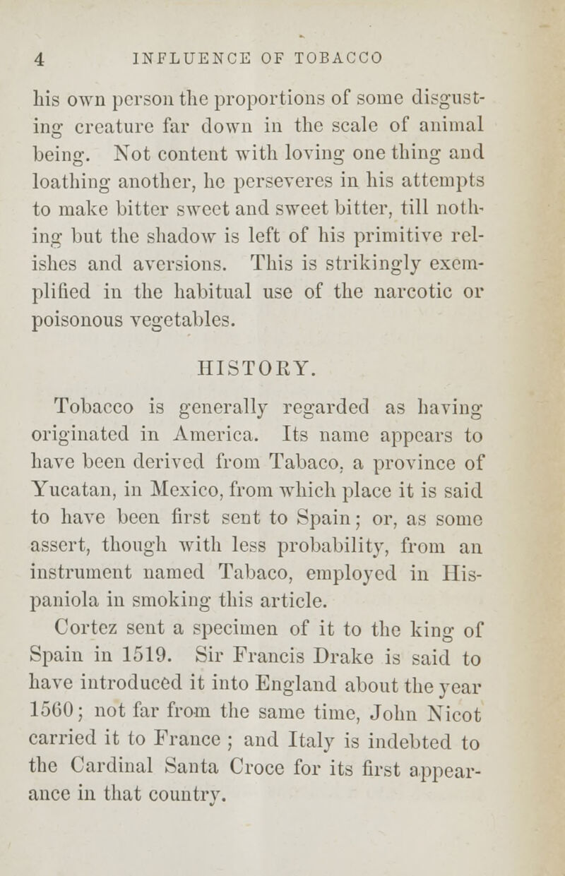 his own person the proportions of some disgust- ing creature far down in the scale of animal being. Not content with loving one thing and loathing another, he perseveres in his attempts to make bitter sweet and sweet bitter, till noth- ing but the shadow is left of his primitive rel- ishes and aversions. This is strikingly exem- plified in the habitual use of the narcotic or poisonous vegetables. HISTORY. Tobacco is generally regarded as having originated in America. Its name appears to have been derived from Tabaco, a province of Yucatan, in Mexico, from which place it is said to have been first sent to Spain; or, as some assert, though with less probability, from an instrument named Tabaco, employed in His- paniola in smoking this article. Cortez sent a specimen of it to the king of Spain in 1519. Sir Francis Drake is said to have introduced it into England about the year 1560; not far from the same time, John Nicot carried it to France ; and Italy is indebted to the Cardinal Santa Croce for its first appear- ance in that countrv.