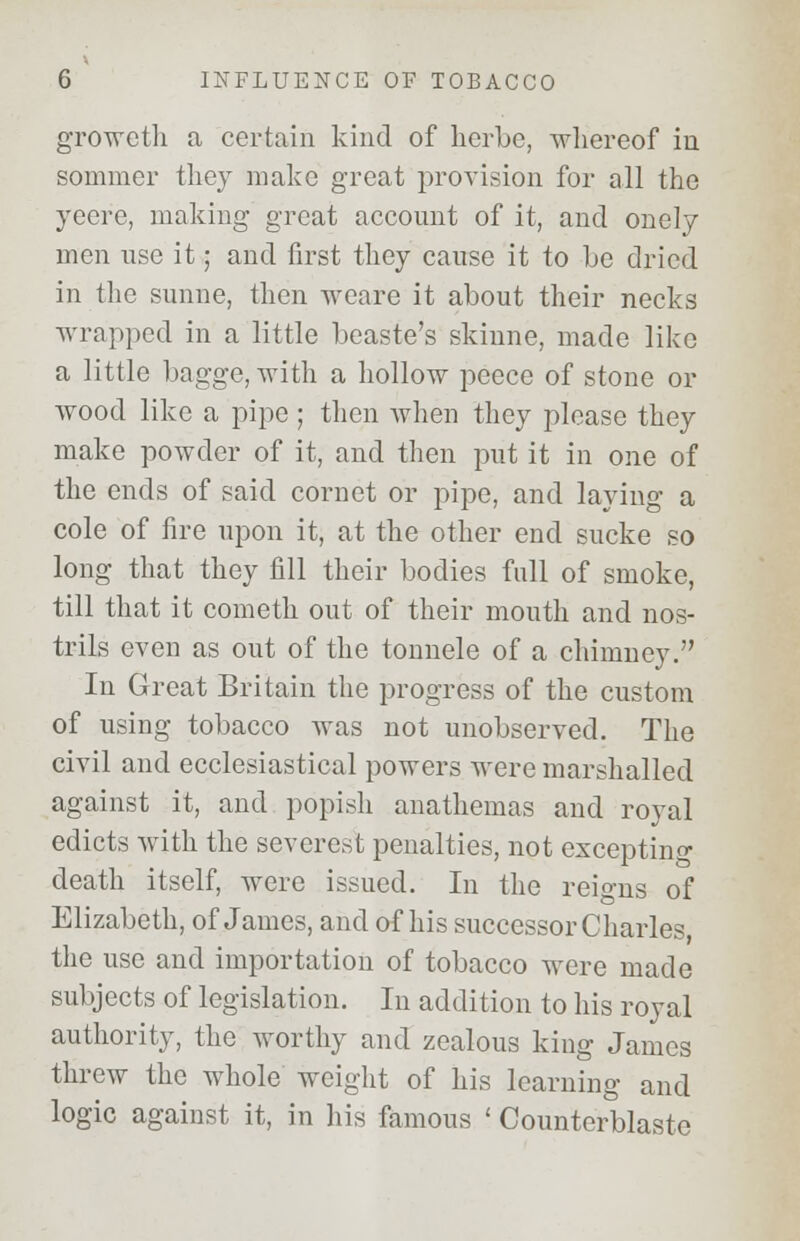 groweth a certain kind of herbe, whereof in sommer they make great provision for all the yeere, making- great account of it, and onely men use it; and first they cause it to he dried in the sunne, then weare it about their necks wrapped in a little beaste's skinne, made like a little bagge, with a hollow peece of stone or wood like a pipe ; then when they please they make powder of it, and then put it in one of the ends of said cornet or pipe, and laying a cole of fire upon it, at the other end sucke so long that they fill their bodies full of smoke, till that it cometh out of their mouth and nos- trils even as out of the tonnele of a chimney. In Great Britain the progress of the custom of using tobacco was not unobserved. The civil and ecclesiastical powers were marshalled against it, and popish anathemas and royal edicts with the severest penalties, not excepting death itself, were issued. In the reigns of Elizabeth, of James, and of his successor Charles, the use and importation of tobacco were made subjects of legislation. In addition to his royal authority, the worthy and zealous king James threw the whole weight of his learning and logic against it, in his famous ' Counterblaste