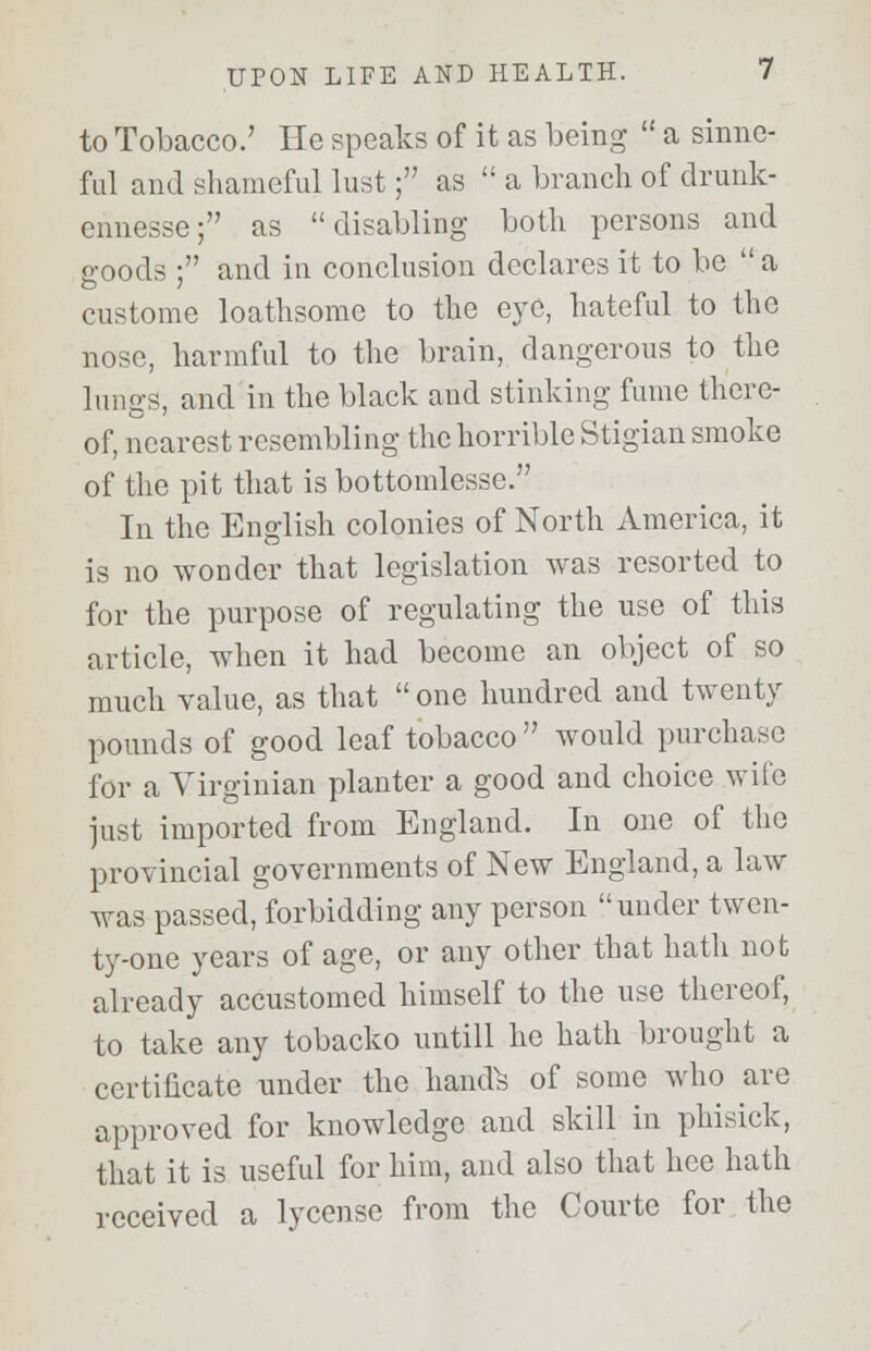to Tobacco.' He speaks of it as being a sinno- ful and shameful lust; as a branch of drunk- ennesse; as disabling both persons and goods ; and in conclusion declares it to be a custome loathsome to the eye, hateful to the nose, harmful to the brain, dangerous to the lungs, and in the black and stinking fume there- of, nearest resembling the horrible Stigian smoke of the pit that is bottomlesse. In the English colonies of North America, it is no wonder that legislation was resorted to for the purpose of regulating the use of this article, when it had become an object of so much value, as that one hundred and twenty pounds of good leaf tobacco would purchase for a Virginian planter a good and choice wile just imported from England. In one of the provincial governments of New England, a law was passed, forbidding any person under twen- ty-one years of age, or any other that hath not already accustomed himself to the use thereof, to take any tobacko untill he hath brought a certificate under the handfc of some who are approved for knowledge and skill in phisick, that it is useful for him, and also that hee hath received a lycense from the Courte for the