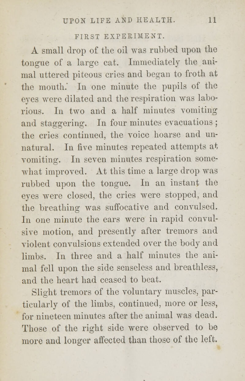 FIRST EXPERIMENT. A small drop of the oil was rubbed upon the tongue of a large cat. Immediately the ani- mal uttered piteous cries and began to froth at the mouth. In one minute the pupils of the eyes were dilated and the respiration was labo- rious. In two and a half minutes vomiting and staggering. In four minutes evacuations ; the cries continued, the voice hoarse and un- natural. In five minutes repeated attempts at vomiting. In seven minutes respiration some- what improved. At this time a large drop was rubbed upon the tongue. In an instant the eyes were closed, the cries were stopped, and the breathing was suffocative and convulsed. In one minute the ears were in rapid convul- sive motion, and presently after tremors and violent convulsions extended over the body and limbs. In three and a half minutes the ani- mal fell upon the side senseless and breathless, and the heart had ceased to beat. Slight tremors of the voluntary muscles, par- ticularly of the limbs, continued, more or less, for nineteen minutes after the animal was dead. Those of the right side were observed to be more and longer affected than those of the left.