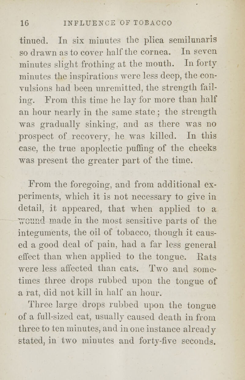 tinucd. In six minutes the plica semilunaris so drawn as to cover half the cornea. In seven minutes slight frothing at the mouth. In forty minutes the inspirations were less deep, the con- vulsions had been unremitted, the strength fail- ing. From this time he lay for more than half an hour nearly in the same state ; the strength was gradually sinking, and as there was no prospect of recovery, he was killed. In this case, the true apoplectic puffing of the cheeks was present the greater part of the time. From the foregoing, and from additional ex- periments, which it is not necessary to give in detail, it appeared, that when applied to a ^essd made in the most sensitive parts of the integuments, the oil of tobacco, though it caus- ed a good deal of pain, had a far less general effect than when applied to the tongue. Eats were less affected than cats. Two and some- times three drops rubbed upon the tongue of a rat, did not kill in half an hour. Three large drops rubbed upon the tongue of a full-sized cat, usually caused death in from three to ten minutes, and in one instance already stated, in two minutes and forty-five seconds.