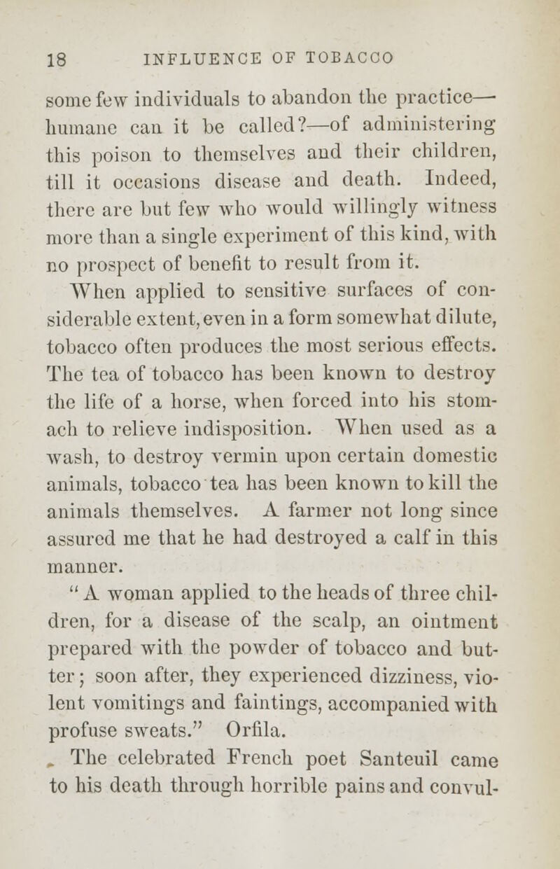 some few individuals to abandon the practice— humane can it be called?—of administering this poison to themselves and their children, till it occasions disease and death. Indeed, there are but few who would willingly witness more than a single experiment of this kind, with no prospect of benefit to result from it. When applied to sensitive surfaces of con- siderable extent, even in a form somewhat dilute, tobacco often produces the most serious effects. The tea of tobacco has been known to destroy the life of a horse, when forced into his stom- ach to relieve indisposition. When used as a wash, to destroy vermin upon certain domestic animals, tobacco tea has been known to kill the animals themselves. A farmer not long since assured me that he had destroyed a calf in this manner.  A woman applied to the heads of three chil- dren, for a disease of the scalp, an ointment prepared with the powder of tobacco and but- ter ; soon after, they experienced dizziness, vio- lent vomitings and faintings, accompanied with profuse sweats. Orfila. „ The celebrated French poet Santeuil came to his death through horrible pains and convul-