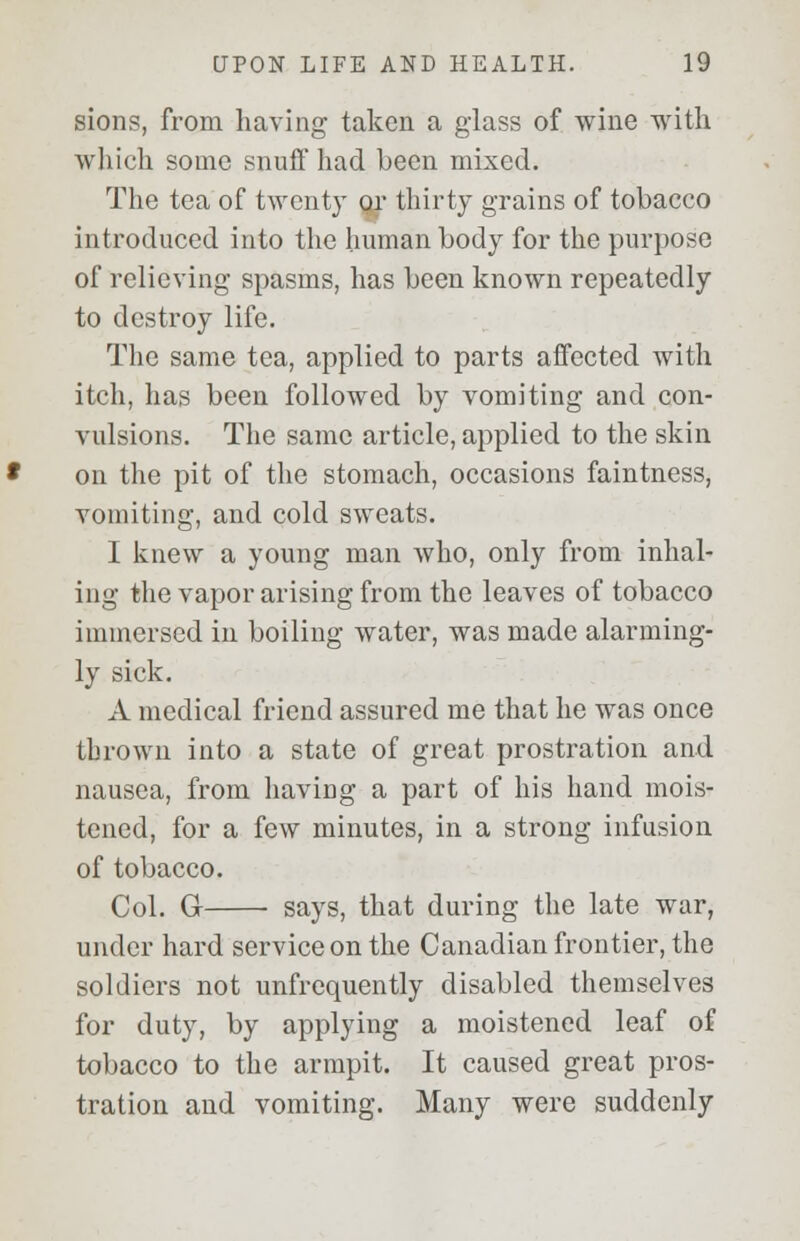 sions, from having taken a glass of wine with which some snuff had been mixed. The tea of twenty qr thirty grains of tobacco introduced into the human body for the purpose of relieving spasms, has been known repeatedly to destroy life. The same tea, applied to parts affected with itch, has been followed by vomiting and con- vulsions. The same article, applied to the skin on the pit of the stomach, occasions faintness, vomiting, and cold sweats. I knew a young man who, only from inhal- ing the vapor arising from the leaves of tobacco immersed in boiling water, was made alarming- ly sick. A medical friend assured me that he was once thrown into a state of great prostration and nausea, from having a part of his hand mois- tened, for a few minutes, in a strong infusion of tobacco. Col. G says, that during the late war, under hard service on the Canadian frontier, the soldiers not unfrequently disabled themselves for duty, by applying a moistened leaf of tobacco to the armpit. It caused great pros- tration and vomiting. Many were suddenly